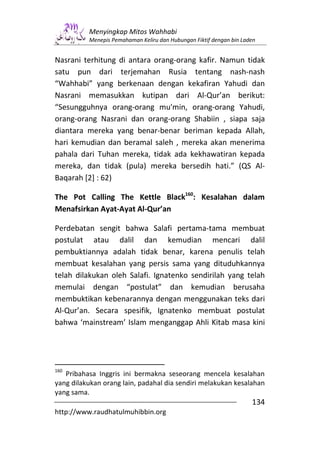Menyingkap Mitos Wahhabi
          Menepis Pemahaman Keliru dan Hubungan Fiktif dengan bin Laden


Nasrani terhitung di antara orang-orang kafir. Namun tidak
satu pun dari terjemahan Rusia tentang nash-nash
“Wahhabi” yang berkenaan dengan kekafiran Yahudi dan
Nasrani memasukkan kutipan dari Al-Qur’an berikut:
“Sesungguhnya orang-orang mu'min, orang-orang Yahudi,
orang-orang Nasrani dan orang-orang Shabiin , siapa saja
diantara mereka yang benar-benar beriman kepada Allah,
hari kemudian dan beramal saleh , mereka akan menerima
pahala dari Tuhan mereka, tidak ada kekhawatiran kepada
mereka, dan tidak (pula) mereka bersedih hati.” (QS Al-
Baqarah [2] : 62)

The Pot Calling The Kettle Black160: Kesalahan dalam
Menafsirkan Ayat-Ayat Al-Qur’an

Perdebatan sengit bahwa Salafi pertama-tama membuat
postulat atau dalil dan kemudian mencari dalil
pembuktiannya adalah tidak benar, karena penulis telah
membuat kesalahan yang persis sama yang dituduhkannya
telah dilakukan oleh Salafi. Ignatenko sendirilah yang telah
memulai dengan “postulat” dan kemudian berusaha
membuktikan kebenarannya dengan menggunakan teks dari
Al-Qur’an. Secara spesifik, Ignatenko membuat postulat
bahwa ‘mainstream’ Islam menganggap Ahli Kitab masa kini




160
   Pribahasa Inggris ini bermakna seseorang mencela kesalahan
yang dilakukan orang lain, padahal dia sendiri melakukan kesalahan
yang sama.
                                                                     134
http://www.raudhatulmuhibbin.org
 