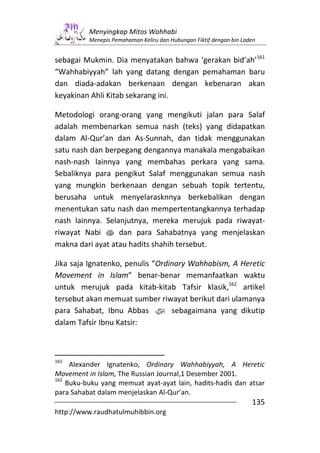 Menyingkap Mitos Wahhabi
          Menepis Pemahaman Keliru dan Hubungan Fiktif dengan bin Laden


sebagai Mukmin. Dia menyatakan bahwa ‘gerakan bid’ah’161
“Wahhabiyyah” lah yang datang dengan pemahaman baru
dan diada-adakan berkenaan dengan kebenaran akan
keyakinan Ahli Kitab sekarang ini.

Metodologi orang-orang yang mengikuti jalan para Salaf
adalah membenarkan semua nash (teks) yang didapatkan
dalam Al-Qur’an dan As-Sunnah, dan tidak menggunakan
satu nash dan berpegang dengannya manakala mengabaikan
nash-nash lainnya yang membahas perkara yang sama.
Sebaliknya para pengikut Salaf menggunakan semua nash
yang mungkin berkenaan dengan sebuah topik tertentu,
berusaha untuk menyelarasknnya berkebalikan dengan
menentukan satu nash dan mempertentangkannya terhadap
nash lainnya. Selanjutnya, mereka merujuk pada riwayat-
riwayat Nabi s dan para Sahabatnya yang menjelaskan
makna dari ayat atau hadits shahih tersebut.

Jika saja Ignatenko, penulis “Ordinary Wahhabism, A Heretic
Movement in Islam” benar-benar memanfaatkan waktu
untuk merujuk pada kitab-kitab Tafsir klasik,162 artikel
tersebut akan memuat sumber riwayat berikut dari ulamanya
para Sahabat, Ibnu Abbas z sebagaimana yang dikutip
dalam Tafsir Ibnu Katsir:



161
     Alexander Ignatenko, Ordinary Wahhabiyyah, A Heretic
Movement in Islam, The Russian Journal,1 Desember 2001.
162
    Buku-buku yang memuat ayat-ayat lain, hadits-hadis dan atsar
para Sahabat dalam menjelaskan Al-Qur’an.
                                                                     135
http://www.raudhatulmuhibbin.org
 