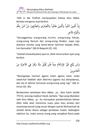 Menyingkap Mitos Wahhabi
         Menepis Pemahaman Keliru dan Hubungan Fiktif dengan bin Laden


“Alib in Abi Thalhah meriwayatkan bahwa Ibnu Abbas
berkata mengenai ayat berikut:




“Sesungguhnya orang-orang mu'min, orang-orang Yahudi,
orang-orang Nasrani dan orang-orang Shabiin, siapa saja
diantara mereka yang benar-benar beriman kepada Allah,
hari kemudian” (QS Al-Baqarah [2] : 62)

“Setelah (mewahyukan) ayat ini, Allah menurunkan ayat yang
berikut:




“Barangsiapa mencari agama selain agama Islam, maka
sekali-kali tidaklah akan diterima (agama itu) daripadanya,
dan dia di akhirat termasuk orang-orang yang rugi.” (QS al-
Imran [3] : 85)

Berdasarkan perkataan Ibnu Abbas z, Ibnu katsir (wafat
774 H), seorang mufassir klasik, berkata: “Apa yang dikatakan
oleh Ibnu Abbas z itu merupakan pemberitahuan bahwa
Allah tidak akan menerima suatu jalan atau amalan dari
seseorang kecuali yang sesuai dengan syariat Muhammad s
setelah beliau diutus sebagai pembawa risalah. Sedangkan
sebelum itu, maka semua orang yang mengikuti Rasul pada

                                                                    136
http://www.raudhatulmuhibbin.org
 