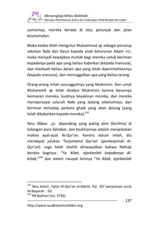 Menyingkap Mitos Wahhabi
           Menepis Pemahaman Keliru dan Hubungan Fiktif dengan bin Laden


zamannya, mereka berada di atas petunjuk dan jalan
keselamatan.

Maka ketika Allah mengutus Muhammad s sebagai penutup
sekalian Nabi dan Rasul kepada anak keturunan Adam         ,
maka menjadi kewajiban mutlak bagi mereka untuk beriman
kepadanya pada apa yang beliau kabarkan (kepada manusia),
dan mentaati beliau dalam apa yang telah diperintahkannya
(kepada manusia), dan meninggalkan apa yang beliau larang.

Orang-orang inilah sesungguhnya yang Mukminin. Dan umat
Muhammd s telah disebut Mukiminn karena besarnya
keimanan mereka, kuatnya keyakinan mereka, dan mereka
mempercayai seluruh Nabi yang datang sebelumnya, dan
beriman terhadap perkara ghaib yang akan datang (yang
telah dikabarkan kepada mereka).163

Ibnu Abbas z dipandang yang paling alim (berilmu) di
kalangan para Sahabat, dan keahliannya adalah menjelaskan
makna ayat-ayat Al-Qur’an. Karena alasan inilah, dia
mendapat julukan ‘Turjumanul Qur’an’ (penterjemah Al-
Qur’an). Juga telah shahih diriwayatkan bahwa Nabis
berdoa baginya: “Ya Allah, ajarkanlah kepadanya Al-
Kitab,”164 dan dalam riwayat lainnya “Ya Allah, ajarkanlah




163
    Ibnu Katsir, Tafsir Al-Qur’an al-Adzim, hal. 107 penjelasan surat
Al-Baqarah : 62.
164
    HR Bukhari (no. 3756)
                                                                      137
http://www.raudhatulmuhibbin.org
 