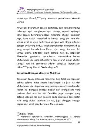 Menyingkap Mitos Wahhabi
         Menepis Pemahaman Keliru dan Hubungan Fiktif dengan bin Laden


kepadanya hikmah,”165 yang bermakna pemahaman akan Al-
Qur’an.

Al-Qur’an diturunkan secara bertahap, dan konsekuensinya
beberapa ayat menghapus ayat lainnya, seperti ayat-ayat
yang secara berangsur-angsur melarang khamr. Demikian
juga, Ibnu Abbas menjelaskan bahwa yang pertama dari
kedua ayat di atas berkenaan dengan Ahli Kitab dihapus
dengan ayat yang kedua. Inilah pemahaman Muhammad s
yang sampai kepada Ibnu Abbas z, yang diterima oleh
semua ulama ortodoks Islam sampai hari ini. Dapatkan
Alexander Ignatenko benar-benar menyatakan bahwa
Muhammad s, para sahabatnya dan seluruh umat Muslim
sampai hari ini, semuanya adalah pengikut “pergerakan
bid’ah”166 yang disebut “Wahhabiyyah”?

Keyakinan Ortodoks Mengenai Ahli Kitab

Keyakinan Islam ortodoks mengenai Ahli Kitab menegaskan
bahwa selama masa antara kedatangan Isa (Isa)         dan
Muhammad s, siapapun yang percaya pada kerasulan dan
risalah Isa dianggap sebagai bagian dari orang-orang yang
beriman dari umat Isa      . Demikian juga, siapapun yang
datang sebelum Isa dan percaya pada kerasulan dan risalah
Nabi yang diutus sebelum Isa      , juga dianggap sebagai
bagian dari umat yang beriman. Mereka akan:


165
  Ibid (no. 3756)
166
    Alexander Ignatenko, Ordinary Wahhabiyyah, A Heretic
Movement in Islam, The Russian Journal,1 Desember 2001
                                                                    138
http://www.raudhatulmuhibbin.org
 