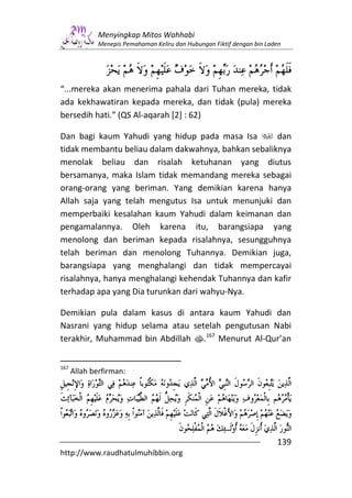 Menyingkap Mitos Wahhabi
              Menepis Pemahaman Keliru dan Hubungan Fiktif dengan bin Laden




“...mereka akan menerima pahala dari Tuhan mereka, tidak
ada kekhawatiran kepada mereka, dan tidak (pula) mereka
bersedih hati.” (QS Al-aqarah [2] : 62)

Dan bagi kaum Yahudi yang hidup pada masa Isa        dan
tidak membantu beliau dalam dakwahnya, bahkan sebaliknya
menolak beliau dan risalah ketuhanan yang diutus
bersamanya, maka Islam tidak memandang mereka sebagai
orang-orang yang beriman. Yang demikian karena hanya
Allah saja yang telah mengutus Isa untuk menunjuki dan
memperbaiki kesalahan kaum Yahudi dalam keimanan dan
pengamalannya. Oleh karena itu, barangsiapa yang
menolong dan beriman kepada risalahnya, sesungguhnya
telah beriman dan menolong Tuhannya. Demikian juga,
barangsiapa yang menghalangi dan tidak mempercayai
risalahnya, hanya menghalangi kehendak Tuhannya dan kafir
terhadap apa yang Dia turunkan dari wahyu-Nya.

Demikian pula dalam kasus di antara kaum Yahudi dan
Nasrani yang hidup selama atau setelah pengutusan Nabi
terakhir, Muhammad bin Abdillah s.167 Menurut Al-Qur’an


167
      Allah berfirman:




                                                                         139
http://www.raudhatulmuhibbin.org
 