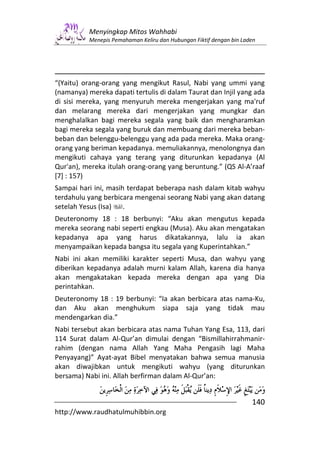 Menyingkap Mitos Wahhabi
          Menepis Pemahaman Keliru dan Hubungan Fiktif dengan bin Laden




“(Yaitu) orang-orang yang mengikut Rasul, Nabi yang ummi yang
(namanya) mereka dapati tertulis di dalam Taurat dan Injil yang ada
di sisi mereka, yang menyuruh mereka mengerjakan yang ma'ruf
dan melarang mereka dari mengerjakan yang mungkar dan
menghalalkan bagi mereka segala yang baik dan mengharamkan
bagi mereka segala yang buruk dan membuang dari mereka beban-
beban dan belenggu-belenggu yang ada pada mereka. Maka orang-
orang yang beriman kepadanya. memuliakannya, menolongnya dan
mengikuti cahaya yang terang yang diturunkan kepadanya (Al
Qur'an), mereka itulah orang-orang yang beruntung.” (QS Al-A’raaf
[7] : 157)
Sampai hari ini, masih terdapat beberapa nash dalam kitab wahyu
terdahulu yang berbicara mengenai seorang Nabi yang akan datang
setelah Yesus (Isa)   .
Deuteronomy 18 : 18 berbunyi: “Aku akan mengutus kepada
mereka seorang nabi seperti engkau (Musa). Aku akan mengatakan
kepadanya apa yang harus dikatakannya, lalu ia akan
menyampaikan kepada bangsa itu segala yang Kuperintahkan.”
Nabi ini akan memiliki karakter seperti Musa, dan wahyu yang
diberikan kepadanya adalah murni kalam Allah, karena dia hanya
akan mengakatakan kepada mereka dengan apa yang Dia
perintahkan.
Deuteronomy 18 : 19 berbunyi: “Ia akan berbicara atas nama-Ku,
dan Aku akan menghukum siapa saja yang tidak mau
mendengarkan dia.”
Nabi tersebut akan berbicara atas nama Tuhan Yang Esa, 113, dari
114 Surat dalam Al-Qur’an dimulai dengan “Bismillahirrahmanir-
rahim (dengan nama Allah Yang Maha Pengasih lagi Maha
Penyayang)” Ayat-ayat Bibel menyatakan bahwa semua manusia
akan diwajibkan untuk mengikuti wahyu (yang diturunkan
bersama) Nabi ini. Allah berfirman dalam Al-Qur’an:


                                                                     140
http://www.raudhatulmuhibbin.org
 