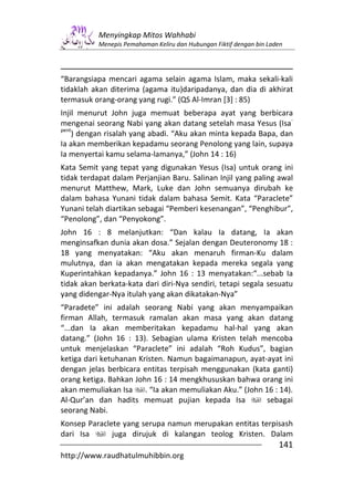 Menyingkap Mitos Wahhabi
           Menepis Pemahaman Keliru dan Hubungan Fiktif dengan bin Laden




“Barangsiapa mencari agama selain agama Islam, maka sekali-kali
tidaklah akan diterima (agama itu)daripadanya, dan dia di akhirat
termasuk orang-orang yang rugi.” (QS Al-Imran [3] : 85)
Injil menurut John juga memuat beberapa ayat yang berbicara
                                                                 -
mengenai seorang Nabi yang akan datang setelah masa Yesus (Isa
pent
    ) dengan risalah yang abadi. “Aku akan minta kepada Bapa, dan
Ia akan memberikan kepadamu seorang Penolong yang lain, supaya
Ia menyertai kamu selama-lamanya,” (John 14 : 16)
Kata Semit yang tepat yang digunakan Yesus (Isa) untuk orang ini
tidak terdapat dalam Perjanjian Baru. Salinan Injil yang paling awal
menurut Matthew, Mark, Luke dan John semuanya dirubah ke
dalam bahasa Yunani tidak dalam bahasa Semit. Kata “Paraclete”
Yunani telah diartikan sebagai “Pemberi kesenangan”, “Penghibur”,
“Penolong”, dan “Penyokong”.
John 16 : 8 melanjutkan: “Dan kalau Ia datang, Ia akan
menginsafkan dunia akan dosa.” Sejalan dengan Deuteronomy 18 :
18 yang menyatakan: “Aku akan menaruh firman-Ku dalam
mulutnya, dan ia akan mengatakan kepada mereka segala yang
Kuperintahkan kepadanya.” John 16 : 13 menyatakan:“...sebab Ia
tidak akan berkata-kata dari diri-Nya sendiri, tetapi segala sesuatu
yang didengar-Nya itulah yang akan dikatakan-Nya”
“Paradete” ini adalah seorang Nabi yang akan menyampaikan
firman Allah, termasuk ramalan akan masa yang akan datang
“...dan Ia akan memberitakan kepadamu hal-hal yang akan
datang.” (John 16 : 13). Sebagian ulama Kristen telah mencoba
untuk menjelaskan “Paraclete” ini adalah “Roh Kudus”, bagian
ketiga dari ketuhanan Kristen. Namun bagaimanapun, ayat-ayat ini
dengan jelas berbicara entitas terpisah menggunakan (kata ganti)
orang ketiga. Bahkan John 16 : 14 mengkhususkan bahwa orang ini
akan memuliakan Isa     . “Ia akan memuliakan Aku.” (John 16 : 14).
Al-Qur’an dan hadits memuat pujian kepada Isa              sebagai
seorang Nabi.
Konsep Paraclete yang serupa namun merupakan entitas terpisash
dari Isa      juga dirujuk di kalangan teolog Kristen. Dalam
                                                                      141
http://www.raudhatulmuhibbin.org
 