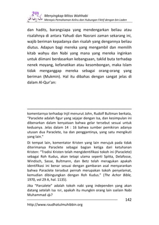 Menyingkap Mitos Wahhabi
           Menepis Pemahaman Keliru dan Hubungan Fiktif dengan bin Laden


dan hadits, barangsiapa yang mendengarkan beliau atau
risalahnya di antara Yahudi dan Nasrani zaman sekarang ini,
wajib beriman kepadanya dan risalah yang dengannya beliau
diutus. Adapun bagi mereka yang mengambil dan memilih
kitab wahyu dan Nabi yang mana yang mereka inginkan
untuk diimani berdasarkan kebangsaan, taklid buta terhadap
nenek moyang, kefanatikan atau kesombongan, maka Islam
tidak menganggap mereka sebagai orang-orang yang
beriman (Mukmin). Hal itu dibahas dengan sangat jelas di
dalam Al-Qur’an:




komentarnya terhadap Injil menurut John, Rudolf Bultman berkata,
“Paraclete adalah figur yang sejajar dengan Isa, dan kesimpulan ini
dibenarkan dalam kenyataan bahwa gelar tersebut sesuai untuk
keduanya. Jelas dalam 14 : 16 bahwa sumber pemikiran adanya
utusan dua Paraclete, Isa dan penggantinya, yang satu mengikuti
yang lain.”
Di tempat lain, komentator Kristen yang lain merujuk pada tidak
diterimanya Paraclete sebagai bagian ketiga dari ketuhanan
Kristen: “Tradisi Kristen telah mengidentifikasi tokoh ini (Paraclete)
sebagai Roh Kudus, akan tetapi ulama seperti Spitta, Delafosse,
Windisch, Sasse, Bultmann, dan Betz telah meragukan apakah
identifikasi ini benar sesuai dengan gambaran asal menyarankan
bahwa Paraclete tersebut pernah merupakan tokoh penyelamat,
kemudian dibingungkan dengan Roh Kudus.” (The Achor Bible,
1970, vol 29 A, hal. 1135).
Jika “Parcalete” adalah tokoh nabi yang independen yang akan
datang setelah Isa    , apakah itu mungkin orang lain sselain Nabi
Muhammad s?
                                                                      142
http://www.raudhatulmuhibbin.org
 