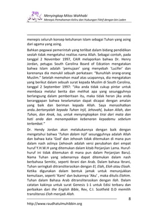 Menyingkap Mitos Wahhabi
           Menepis Pemahaman Keliru dan Hubungan Fiktif dengan bin Laden




menepis seluruh konsep ketuhanan Islam sebagai Tuhan yang asing
dari agama yang asing.
Bahkan pegawai pemerintah yang terlibat dalam bidang pendidikan
seolah tidak mengetahui realitas nama Allah. Sebagai contoh, pada
tanggal 2 November 1997, CAIR melaporkan bahwa Dr. Henry
Jordan, petugas South Carolina Board of Edcation mengatakan
bahwa Islam adalah ‘pemujaan’ yang menyebah ‘Lucifer’ dan
karenanya dia menukil sebuah perkataan: “Bunuhlah orang-orang
Muslim.” Setelah memohon maaf atas ucapannya, dia mengatakan
yang berikut dalam sebuah surat kepada Muslim di South Carolina,
tanggal 2 September 1997: “Jika anda tidak cukup pintar untuk
membaca melalui berita dan melihat apa yang sesungguhnya
berlangsung dalam pemberitaan itu, maka tidak heran jika anda
beranggapan bahwa keselamatan dapat dicapai dengan amalan
yang baik dan beriman kepada Allah. Saya menasihatkan
anda..bertanyalah kepada Tuhan Injil, Jehovah(, bukan Allah, dan
Tuhan, dan Anak, Isa, untuk menyingkapkan tirai dari mata dan
hati anda dan menampakkan kebenaran kepadamu sebelum
terlambat.”
Dr. Hendy Jordan akan melakukannya dengan baik dengan
mengetahui bahwa ‘Tuhan dalam Injil’ sesungguhnya adalah Allah
dan bahwa kata ‘God’ dan Jehovah tidak ditemukan di mana pun
dalam nash aslinya (Jehovah adalah versi perubahan dari empat
huruf Y.H.W.H yang ditemukan dalam kitab Perjanjian Lama. Huruf-
huruf ini tidak ditemukan di mana pun dalam Perjanjian Baru).
Nama Tuhan yang sebenarnya dapat ditemukan dalam nash
berbahasa Semitic, seperti Ibrani dan Arab. Dalam bahasa Ibrani,
Tuhan seringkali ditransliterasikan dengan El, Elah, Eloh atau Eloah.
Ketika digunakan dalam bentuk jamak untuk menunjukkan
kemuliaan, seperti ‘Kami’ dan bukannya ‘Aku’ , maka ditulis Elohim.
Tuhan dalam Bahasa Arab ditransliterasikan dengan Ilah. Dalam
catatan kakinya untuk surat Genesis 1-1 untuk Edisi terbaru dan
perbaikan dari the English Bible, Rev, C.I. Scotfield D.D memilih
transliterasi Eloh menjadi Alah.
                                                                           8
http://www.raudhatulmuhibbin.org
 