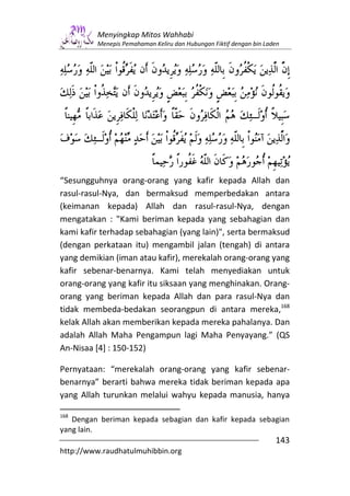 Menyingkap Mitos Wahhabi
         Menepis Pemahaman Keliru dan Hubungan Fiktif dengan bin Laden




“Sesungguhnya orang-orang yang kafir kepada Allah dan
rasul-rasul-Nya, dan bermaksud memperbedakan antara
(keimanan kepada) Allah dan rasul-rasul-Nya, dengan
mengatakan : "Kami beriman kepada yang sebahagian dan
kami kafir terhadap sebahagian (yang lain)", serta bermaksud
(dengan perkataan itu) mengambil jalan (tengah) di antara
yang demikian (iman atau kafir), merekalah orang-orang yang
kafir sebenar-benarnya. Kami telah menyediakan untuk
orang-orang yang kafir itu siksaan yang menghinakan. Orang-
orang yang beriman kepada Allah dan para rasul-Nya dan
tidak membeda-bedakan seorangpun di antara mereka,168
kelak Allah akan memberikan kepada mereka pahalanya. Dan
adalah Allah Maha Pengampun lagi Maha Penyayang.” (QS
An-Nisaa [4] : 150-152)

Pernyataan: “merekalah orang-orang yang kafir sebenar-
benarnya” berarti bahwa mereka tidak beriman kepada apa
yang Allah turunkan melalui wahyu kepada manusia, hanya

168
   Dengan beriman kepada sebagian dan kafir kepada sebagian
yang lain.
                                                                    143
http://www.raudhatulmuhibbin.org
 