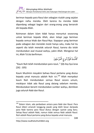 Menyingkap Mitos Wahhabi
          Menepis Pemahaman Keliru dan Hubungan Fiktif dengan bin Laden


beriman kepada para Rasul dan sebagian risalah yang sejalan
dengan nafsu mereka. Oleh karena itu mereka tidak
dipandang sebagai bagian dari orang-orang yang berserah
diri kepada Allah.

Keimanan dalam islam tidak hanya menuntut seseorang
untuk beriman kepada Allah, akan tetapi juga beriman
kepada semua kitab dan Rasul-Nya. Siapapun yang beriman
pada sebagian dan menolak meski hanya satu, maka hal itu
seperti dia telah menolak seluruh Rasul, karena dia telah
mendustakan asal muasal wahyu, yakni Allah. Mengenai hal
ini, Allah Ta’ala berfirman:


“Kaum Nuh telah mendustakan para rasul..” (QS Asy-Syu’araa
[26] : 105)

Kaum Muslimin meyakini bahwa Rasul pertama yang diutus
kepada umat manusia adalah Nuh     .169 Allah menyebut
kaum Nuh mendustakan semua Rasul secara umum,
meskipun tidak ada Rasul yang datang sebelum mereka.
Mendustakan berarti mendustakan sumber wahyu, demikian
juga seluruh Nabi dan Rasul.




169
   Dalam Islam, ada perbedaan antara para Nabi dan Rasul. Para
Rasul diberi amanah tanggung jawab yang lebih besar daripada
para Nabi karena para Rasul diutus dengan syariat yang baru.
Setiap Rasul adalah Nabi, namun tidak semua Nabi adalah Rasul.
Nuh adalah Rasul pertama yang diutus kepada umat manusia.
                                                                     144
http://www.raudhatulmuhibbin.org
 