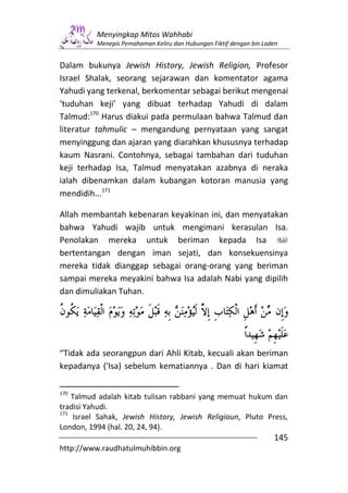 Menyingkap Mitos Wahhabi
          Menepis Pemahaman Keliru dan Hubungan Fiktif dengan bin Laden


Dalam bukunya Jewish History, Jewish Religion, Profesor
Israel Shalak, seorang sejarawan dan komentator agama
Yahudi yang terkenal, berkomentar sebagai berikut mengenai
‘tuduhan keji’ yang dibuat terhadap Yahudi di dalam
Talmud:170 Harus diakui pada permulaan bahwa Talmud dan
literatur tahmulic – mengandung pernyataan yang sangat
menyinggung dan ajaran yang diarahkan khususnya terhadap
kaum Nasrani. Contohnya, sebagai tambahan dari tuduhan
keji terhadap Isa, Talmud menyatakan azabnya di neraka
ialah dibenamkan dalam kubangan kotoran manusia yang
mendidih...171

Allah membantah kebenaran keyakinan ini, dan menyatakan
bahwa Yahudi wajib untuk mengimani kerasulan Isa.
Penolakan mereka untuk beriman kepada Isa
bertentangan dengan iman sejati, dan konsekuensinya
mereka tidak dianggap sebagai orang-orang yang beriman
sampai mereka meyakini bahwa Isa adalah Nabi yang dipilih
dan dimuliakan Tuhan.




“Tidak ada seorangpun dari Ahli Kitab, kecuali akan beriman
kepadanya ('Isa) sebelum kematiannya . Dan di hari kiamat

170
    Talmud adalah kitab tulisan rabbani yang memuat hukum dan
tradisi Yahudi.
171
     Israel Sahak, Jewish History, Jewish Religioun, Pluto Press,
London, 1994 (hal. 20, 24, 94).
                                                                     145
http://www.raudhatulmuhibbin.org
 
