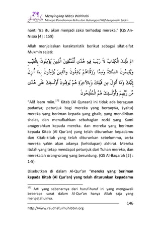 Menyingkap Mitos Wahhabi
         Menepis Pemahaman Keliru dan Hubungan Fiktif dengan bin Laden


nanti 'Isa itu akan menjadi saksi terhadap mereka.” (QS An-
Nisaa [4] : 159)

Allah menjelaskan karakteristik berikut sebagai sifat-sifat
Mukmin sejati:




“Alif laam miin.172 Kitab (Al Quraan) ini tidak ada keraguan
padanya; petunjuk bagi mereka yang bertaqwa, (yaitu)
mereka yang beriman kepada yang ghaib, yang mendirikan
shalat, dan menafkahkan sebahagian rezki yang Kami
anugerahkan kepada mereka. dan mereka yang beriman
kepada Kitab (Al Qur'an) yang telah diturunkan kepadamu
dan Kitab-kitab yang telah diturunkan sebelummu, serta
mereka yakin akan adanya (kehidupan) akhirat. Mereka
itulah yang tetap mendapat petunjuk dari Tuhan mereka, dan
merekalah orang-orang yang beruntung. (QS Al-Baqarah [2] :
1-5)

Disebutkan di dalam Al-Qur’an “mereka yang beriman
kepada Kitab (Al Qur'an) yang telah diturunkan kepadamu

172
   Arti yang sebenarnya dari huruf-huruf ini yang mengawali
beberapa surat dalam Al-Qur’an hanya Allah saja yang
mengetahuinya.
                                                                    146
http://www.raudhatulmuhibbin.org
 