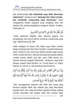 Menyingkap Mitos Wahhabi
         Menepis Pemahaman Keliru dan Hubungan Fiktif dengan bin Laden


(Hai Muhammad), dan Kitab-kitab yang telah diturunkan
sebelummu”, berada di atas “petunjuk dari Tuhan mereka,
dan merekalah orang-orang yang beruntung.” Islam
mengajarkan bahwa siapapun yang mengikuti jalan lain
setelah ilmu datang kepadanya mengenai Wahyu Terakhir,
maka jalan ini:


“maka sekali-kali tidaklah akan diterima (agama itu)
daripadanya, dan dia di akhirat termasuk orang-orang yang
rugi.” (QS Al-Imran [3] : 85)

Inilah sebagian di antara Ahli Kitab yang ketika mereka
belajar tentang Islam dan Rasul Terakhir, meneliti kebenaran
Islam, Al-Qur’an dan nash-nash (kitab) mereka yang mereka
miliki, mereka beriman. Mereka tiba pada kesimpulan bahwa
sumber wahyu adalah satu dan sama. Oleh karena itu,
mereka beriman kepada kitab-kitab terdahulu yang telah
dihapus seperti Suhuf Ibrahim      , Taurat Musa      , Zabut
Dawud , Injil Isa      dan demikian pula Al-Qur’an.




“Dan sesungguhnya diantara ahli kitab ada orang yang
beriman kepada Allah dan kepada apa yang diturunkan
kepada kamu dan yang diturunkan kepada mereka sedang
mereka berendah hati kepada Allah dan mereka tidak
                                                 147
http://www.raudhatulmuhibbin.org
 