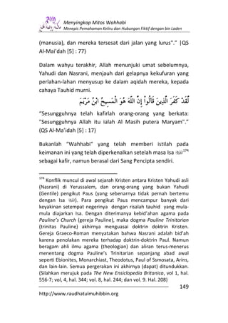 Menyingkap Mitos Wahhabi
           Menepis Pemahaman Keliru dan Hubungan Fiktif dengan bin Laden


(manusia), dan mereka tersesat dari jalan yang lurus".” |QS
Al-Mai’dah [5] : 77)

Dalam wahyu terakhir, Allah menunjuki umat sebelumnya,
Yahudi dan Nasrani, menjauh dari gelapnya kekufuran yang
perlahan-lahan menyusup ke dalam aqidah mereka, kepada
cahaya Tauhid murni.


“Sesungguhnya telah kafirlah orang-orang yang berkata:
"Sesungguhnya Allah itu ialah Al Masih putera Maryam".”
(QS Al-Ma’idah [5] : 17)

Bukanlah “Wahhabi” yang telah memberi istilah pada
                                                         174
keimanan ini yang telah diperkenalkan setelah masa Isa
sebagai kafir, namun berasal dari Sang Pencipta sendiri.

174
    Konflik muncul di awal sejarah Kristen antara Kristen Yahudi asli
(Nasrani) di Yerussalem, dan orang-orang yang bukan Yahudi
(Gentile) pengikut Paus (yang sebenarnya tidak pernah bertemu
dengan Isa        ). Para pengikut Paus mencampur banyak dari
keyakinan setempat negerinya dengan risalah tauhid yang mula-
mula diajarkan Isa. Dengan diterimanya kebid’ahan agama pada
Pauline’s Church (gereja Pauline), maka dogma Pauline Trinitarian
(trinitas Pauline) akhirnya menguasai doktrin doktrin Kristen.
Gereja Graeco-Roman menyatakan bahwa Nasrani adalah bid’ah
karena penolakan mereka terhadap doktrin-doktrin Paul. Namun
beragam ahli ilmu agama (theologian) dan aliran terus-menerus
menentang dogma Pauline’s Trinitarian sepanjang abad awal
seperti Ebionites, Monarchiast, Theodotus, Paul of Ssmosata, Arins,
dan lain-lain. Semua pergerakan ini akhirnya (dapat) ditundukkan.
(Silahkan merujuk pada The New Ensiclopedia Britanica, vol 1, hal.
556-7; vol, 4, hal. 344; vol. 8, hal. 244; dan vol. 9. Hal. 208)
                                                                      149
http://www.raudhatulmuhibbin.org
 