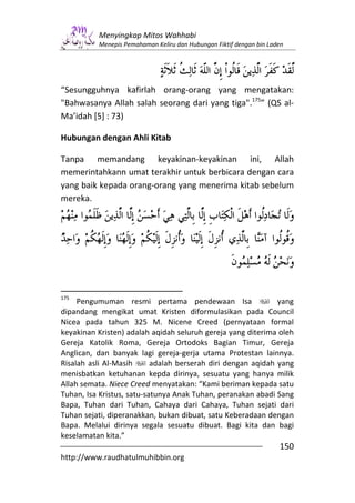Menyingkap Mitos Wahhabi
          Menepis Pemahaman Keliru dan Hubungan Fiktif dengan bin Laden




“Sesungguhnya kafirlah orang-orang yang mengatakan:
"Bahwasanya Allah salah seorang dari yang tiga".175” (QS al-
Ma’idah [5] : 73)

Hubungan dengan Ahli Kitab

Tanpa memandang keyakinan-keyakinan ini, Allah
memerintahkann umat terakhir untuk berbicara dengan cara
yang baik kepada orang-orang yang menerima kitab sebelum
mereka.




175
     Pengumuman resmi pertama pendewaan Isa                   yang
dipandang mengikat umat Kristen diformulasikan pada Council
Nicea pada tahun 325 M. Nicene Creed (pernyataan formal
keyakinan Kristen) adalah aqidah seluruh gereja yang diterima oleh
Gereja Katolik Roma, Gereja Ortodoks Bagian Timur, Gereja
Anglican, dan banyak lagi gereja-gerja utama Protestan lainnya.
Risalah asli Al-Masih      adalah berserah diri dengan aqidah yang
menisbatkan ketuhanan kepda dirinya, sesuatu yang hanya milik
Allah semata. Niece Creed menyatakan: “Kami beriman kepada satu
Tuhan, Isa Kristus, satu-satunya Anak Tuhan, peranakan abadi Sang
Bapa, Tuhan dari Tuhan, Cahaya dari Cahaya, Tuhan sejati dari
Tuhan sejati, diperanakkan, bukan dibuat, satu Keberadaan dengan
Bapa. Melalui dirinya segala sesuatu dibuat. Bagi kita dan bagi
keselamatan kita.”
                                                                     150
http://www.raudhatulmuhibbin.org
 