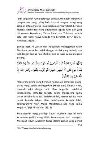 Menyingkap Mitos Wahhabi
          Menepis Pemahaman Keliru dan Hubungan Fiktif dengan bin Laden


“Dan janganlah kamu berdebat dengan Ahli Kitab, melainkan
dengan cara yang paling baik, kecuali dengan orang-orang
zalim di antara mereka , dan katakanlah: "Kami telah beriman
kepada (kitab-kitab) yang diturunkan kepada kami dan yang
diturunkan kepadamu; Tuhan kami dan Tuhanmu adalah
satu; dan kami hanya kepada-Nya berserah diri".” (QS Al-
Ankabut [29] :45).

Semua nash Al-Qur’an dan As-Sunnah mengajarkan kaum
Muslimin untuk bertindak dengan akhlak yang terbaik dan
adil dengan semua non-Muslim, baik di masa damai maupun
perang.




“Hai orang-orang yang beriman hendaklah kamu jadi orang-
orang yang selalu menegakkan (kebenaran) karena Allah,
menjadi saksi dengan adil. Dan janganlah sekali-kali
kebencianmu terhadap sesuatu kaum, mendorong kamu
untuk berlaku tidak adil. Berlaku adillah, karena adil itu lebih
dekat kepada takwa. Dan bertakwalah kepada Allah,
sesungguhnya Allah Maha Mengetahui apa yang kamu
kerjakan.” (QS Al-Ma’idah [5] : 8)

Ketidakadilan yang dihadapi kaum Muslimin saat ini oleh
kesalahan politik asing tidak tersembunyi dari siapapun.
Meskipun kaum Muslimin hidup dalam zaman yang penuh
                                                                     151
http://www.raudhatulmuhibbin.org
 