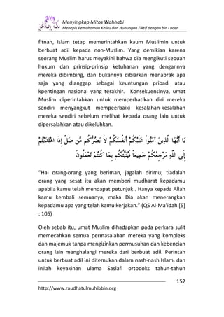 Menyingkap Mitos Wahhabi
         Menepis Pemahaman Keliru dan Hubungan Fiktif dengan bin Laden


fitnah, Islam tetap memerintahkan kaum Muslimin untuk
berbuat adil kepada non-Muslim. Yang demikian karena
seorang Muslim harus meyakini bahwa dia mengikuti sebuah
hukum dan prinsip-prinsip ketuhanan yang dengannya
mereka dibimbing, dan bukannya dibiarkan menabrak apa
saja yang dianggap sebagai keuntungan pribadi atau
kpentingan nasional yang terakhir. Konsekuensinya, umat
Muslim diperintahkan untuk memperhatikan diri mereka
sendiri menyangkut mempeerbaiki kesalahan-kesalahan
mereka sendiri sebelum melihat kepada orang lain untuk
dipersalahkan atau dikeluhkan.




“Hai orang-orang yang beriman, jagalah dirimu; tiadalah
orang yang sesat itu akan memberi mudharat kepadamu
apabila kamu telah mendapat petunjuk . Hanya kepada Allah
kamu kembali semuanya, maka Dia akan menerangkan
kepadamu apa yang telah kamu kerjakan.” (QS Al-Ma’idah [5]
: 105)

Oleh sebab itu, umat Muslim dihadapkan pada perkara sulit
memecahkan semua permasalahan mereka yang kompleks
dan majemuk tanpa mengizinkan permusuhan dan kebencian
orang lain menghalangi mereka dari berbuat adil. Perintah
untuk berbuat adil ini ditemukan dalam nash-nash Islam, dan
inilah keyakinan ulama Saslafi ortodoks tahun-tahun

                                                                    152
http://www.raudhatulmuhibbin.org
 