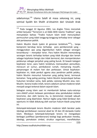 Menyingkap Mitos Wahhabi
          Menepis Pemahaman Keliru dan Hubungan Fiktif dengan bin Laden


sebelumnya.176 Ulama Salafi di masa sekarang ini, yang
semisal Syaikh bin Shalih al-Utsaimin dari Unaizah Arab

176
    Pada tanggal 22 Agustus 2001, Los Angles Times mencetak
artikel berjudul “Terrorism is at Odds With Islamic Tradition” yang
menyatakan bahwa “Tradisi hukum Islam telah menunjukkan
permusuhan yang tidak tanggung-tanggung terhadap teror sebagai
alat perlawanan politik.
                                                           -pent
Hakim Muslim klasik (yakni di generasi terdahulu )... tanpa
kompromi bersikap keras terhadap para pemberontak yang -
menggunakan apa yang digambarkan hakim sebagai serangan
tersembunyi – menyebar teror. Para hakim Muslim memandang
serangan teroris terhadap korban yang tidak dicurigai dan lemah
sebagai kejahatan bengis dan tidak bermoral, dan memperlakukan
pelakunya sebagai penjahat yang paling buruk. Di bawah kategori
kejahatan teror, para hakim terdahulu memasukkan penculikan,
meracuni air sumur, pembakaran rumah, menyerang musafir,
penyerangan di malam hari dan perkosaan. Untuk kejahatan-
kejahatan ini, tidak perduli agama atau pendirian politik pelaku,
hakim Muslim menuntut hukuman yang paling berat, termasuk
kematian. Yang paling penting, hakim Muslim berpendapat bahwa
hukuman tersebut sama, baik pelaku seorang Muslim atau non-
Muslim. Karena tradisi inilah, teroris sebelum zaman moderen telah
menjadi sangat terkenal dalam sejarah Islam.
Sebagian orang Islam saat ini membantah bahwa ssatu-satunya
cara efektif untuk melawan penindasan atau pendudukan melalui
terorisme, dan oleh karena itu, ia (terorisme) menjadi sebuah
kejahatan yang diperlukan. Namun logika yang tidak berdasar dan
oportunis ini tidak didukung oleh warisan hukum klasik yang ketat
ini.
Kelompok-kelompok teroris Muslim moderen lebih berakar pada
ideologi pembebasan nasional abad ke 19 dan 20 daripada tradisi
Islam. Meskipun kelompok-kelompok teroris ini mengadopsi
berbagai justifikasi (pembenaran) teologi bagi perbuatan mereka,
ideologi, pemakaian simbol, struktur organisasi, merefleksikan
                                                                     153
http://www.raudhatulmuhibbin.org
 