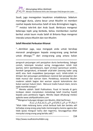 Menyingkap Mitos Wahhabi
              Menepis Pemahaman Keliru dan Hubungan Fiktif dengan bin Laden


Saudi, juga menegaskan keyakinan ortodoksnya. Sebelum
meninggal dunia, ulama besar umat Musllim ini memberi
nasihat kepada komunitas Salafi di kota Brimingham Inggris,
177
    melalui tele-link dari Arab Saudi. Berbicara mengenai
beberapa topik yang berbeda, beliau memberikan nasihat
berikut untuk kaum muda Salafi di Britania Raya mengenai
interaksi antara Muslim dan non-Muslim:

Salafi Menolak Perbuatan Khianat

“...demikian juga, saya mengajak anda untuk bersikap
menaruh penghargaan kepada orang-orang yang berhak
untuk dihargai,178 dari orang-orang yang antara kalian

pengaruh perjuangan anti penjajahan dunia berkembang. Sebagai
contoh, kelompok tersebut sering menggunakan istilah hizb
(partai), tahrir (pembebasan), taqrir al-masir (penentuan sendiri),
harokah (pergerakan), al-kawadir al-fa’alah (seorang kader yang
aktif) atau harb muqaddasa (perjuangan suci). Istilah-istilah ini
diimpor dari perjuangan pembebasan nasional dari penjajahan dan
tidak muncul dari warisan Islam. Pendeknya, terorisme Muslim
moderen adalah bagian dari warisan sejarah kolonialisme dan
bukan warisan hukum Islam. Menurut tradisi hukum Islam, teroris
tidak memiliki tempat.”
177
    Mereka adalah: Salafi Publications. Pusat ini berada di garis
terdepan dalam menjelaskan metodologi Salafi (manhaj Ssalaf(
kepada para pembicara Inggris. Mereka dapat dihubungi melalui
website www.salafipublications.com
178
   Mengenai hubungan dengan non-Muslim, Allah berfirman:
                 ْ ُ ‫دَ ر‬
                   ‫ِ ِآ‬   ُ ُ ِ ْ ُ ْ َ‫َ َ ْ َ ُ ُ ا ُ َ ِ ا ِ َ َ ْ ُ َ ُِ ُ ْ ِ ا ِ و‬
                          ‫آ‬            َ         ‫آ‬                            ‫آ‬
“Allah tidak melarang kamu untuk berbuat baik dan berlaku adil
terhadap orang-orang yang tiada memerangimu karena agama dan
tidak (pula) mengusir kamu dari negerimu. Sesungguhnya Allah
menyukai orang-orang yang berlaku adil.”
                                                                                 154
http://www.raudhatulmuhibbin.org
 