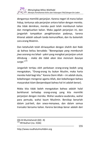 Menyingkap Mitos Wahhabi
          Menepis Pemahaman Keliru dan Hubungan Fiktif dengan bin Laden


dengannya memiliki perjanjian. Karena negeri di mana kalian
hidup, tentunya ada perjanjian antara kalian dengan mereka.
Jika tidak demikian, mereka pasti telah membunuh kalian
dan mengeluarkan kalian. Maka jagalah perjanjian ini, dan
janganlah tampakkan pengkhianatan padanya, karena
khianat adalah sebuah tanda kemunafikan, dan itu bukanlah
cara orang Mukmin.

Dan ketahuilah telah diriwayatkan dengan shahih dari Nabi
s bahwa beliau bersabda: “Barangsiapa yang membunuh
jiwa seorang mu’ahad - yakni yang mengikat perjanjian untuk
dilindung - maka dia tidak akan bisa mencium baunya
surga.”179

Janganlah tertipu oleh perkataan orang-orang bodoh yang
mengatakan, “Orang-orang itu bukan Muslim, maka harta
mereka halal bagi kita.” Karena Demi Allah – ini adalah dusta,
kebohongan mengenai agama Allah, dan kebohongan bahwa
masyarakat Islam (berpendapat bahwa hal ini adalah benar).

Maka kita tidak boleh mengatakan bahwa adalah halal
berkhianat terhadap orang-orang yang kita memiliki
perjanjian dengan mereka. Wahai saudara-saudaraku, wahai
para pemuda, wahai kaum Muslimin. Bersikap benarlah
dalam jual-beli, dan sewa-menyewa, dan dalam semua
transaksi bersama kalian. Karena bersikap benar adalah dari



(QS Al-Mumtahanah (60) : 8)
179
    HR Bukhari (no. 3166)
                                                                     155
http://www.raudhatulmuhibbin.org
 