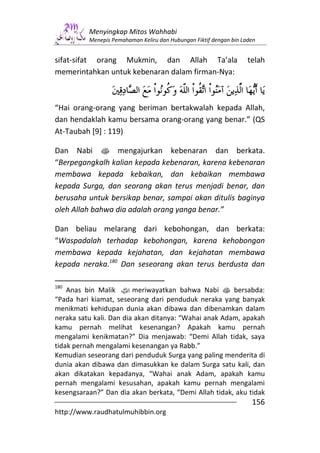 Menyingkap Mitos Wahhabi
          Menepis Pemahaman Keliru dan Hubungan Fiktif dengan bin Laden


sifat-sifat orang Mukmin, dan Allah Ta’ala                          telah
memerintahkan untuk kebenaran dalam firman-Nya:



“Hai orang-orang yang beriman bertakwalah kepada Allah,
dan hendaklah kamu bersama orang-orang yang benar.” (QS
At-Taubah [9] : 119)

Dan Nabi s mengajurkan kebenaran dan berkata.
“Berpegangkalh kalian kepada kebenaran, karena kebenaran
membawa kepada kebaikan, dan kebaikan membawa
kepada Surga, dan seorang akan terus menjadi benar, dan
berusaha untuk bersikap benar, sampai akan ditulis baginya
oleh Allah bahwa dia adalah orang yanga benar.”

Dan beliau melarang dari kebohongan, dan berkata:
“Waspadalah terhadap kebohongan, karena kehobongan
membawa kepada kejahatan, dan kejahatan membawa
kepada neraka.180 Dan seseorang akan terus berdusta dan

180
    Anas bin Malik zmeriwayatkan bahwa Nabi s bersabda:
“Pada hari kiamat, seseorang dari penduduk neraka yang banyak
menikmati kehidupan dunia akan dibawa dan dibenamkan dalam
neraka satu kali. Dan dia akan ditanya: “Wahai anak Adam, apakah
kamu pernah melihat kesenangan? Apakah kamu pernah
mengalami kenikmatan?” Dia menjawab: “Demi Allah tidak, saya
tidak pernah mengalami kesenangan ya Rabb.”
Kemudian seseorang dari penduduk Surga yang paling menderita di
dunia akan dibawa dan dimasukkan ke dalam Surga satu kali, dan
akan dikatakan kepadanya, “Wahai anak Adam, apakah kamu
pernah mengalami kesusahan, apakah kamu pernah mengalami
kesengsaraan?” Dan dia akan berkata, “Demi Allah tidak, aku tidak
                                                                     156
http://www.raudhatulmuhibbin.org
 