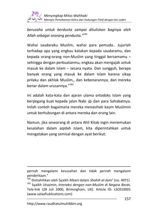 Menyingkap Mitos Wahhabi
          Menepis Pemahaman Keliru dan Hubungan Fiktif dengan bin Laden


berusaha untuk berdusta sampai dituliskan baginya oleh
Allah sebagai seorang pendusta.”181

Wahai saudaraku Muslim, wahai para pemuda.. Jujurlah
terhadap apa yang engkau katakan kepada saudaramu, dan
kepada orang-orang non-Muslim yang tinggal bersamamu –
sehingga dengan perbuatanmu, engkau akan mengajak untuk
masuk ke dalam Islam – secara nyata. Dan sungguh, berapa
banyak orang yang masuk ke dalam Islam karena sikap
prilaku dan akhlak Muslim,, dan kebenarannya, dan mereka
benar dalam urusannya.”182

Ini adalah kata-kata dan ajaran ulama ortodoks Islam yang
berpegang kuat kepada jalan Nabi s dan para Sahabatnya.
Inilah contoh bagaimana mereka menasihati kaum Muslimin
untuk berhubungan di antara mereka dan orang lain.

Namun, jika seseorang di antara Ahli Kitab ingin menemukan
kesalahan dalam aqidah Islam, kita diperintahkan untuk
mengatakan yang semisal dengan ayat berikut:




pernah mengalami kesusahan dan tidak pernah mengalami
penderitaan.”
181
    Dishahihkan oleh Syaikh Albani dalam Shahih al-Jami’ (no. 4071)
182
    Syaikh Utsaimin, Interaksi dengan non-Muslim di Negara Barat,
Tele-link (28 Juli 2000, Brimingham, UK). Article ID: LSC010001
(www.salaafiublications.com)
                                                                     157
http://www.raudhatulmuhibbin.org
 