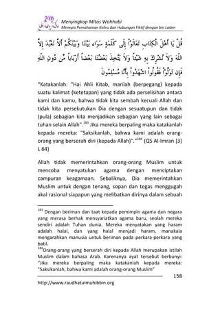 Menyingkap Mitos Wahhabi
          Menepis Pemahaman Keliru dan Hubungan Fiktif dengan bin Laden




“Katakanlah: "Hai Ahli Kitab, marilah (berpegang) kepada
suatu kalimat (ketetapan) yang tidak ada perselisihan antara
kami dan kamu, bahwa tidak kita sembah kecuali Allah dan
tidak kita persekutukan Dia dengan sesuatupun dan tidak
(pula) sebagian kita menjadikan sebagian yang lain sebagai
tuhan selain Allah".183 Jika mereka berpaling maka katakanlah
kepada mereka: "Saksikanlah, bahwa kami adalah orang-
orang yang berserah diri (kepada Allah)".”184 (QS Al-Imran [3]
L 64)

Allah tidak memerintahkan orang-orang Muslim untuk
mencoba menyatukan agama dengan menciptakan
campuran keagamaan. Sebaliknya, Dia memerintahkan
Muslim untuk dengan tenang, sopan dan tegas menggugah
akal rasional siapapun yang melibatkan dirinya dalam sebuah

183
    Dengan beriman dan taat kepada pemimpin agama dan negara
yang merasa berhak mensyariatkan agama baru, seolah mereka
sendiri adalah Tuhan dunia. Mereka menyatakan yang haram
adalah halal, dan yang halal menjadi haram, manakala
mengarahkan manusia untuk beriman pada perkara-perkara yang
batil.
184
   Orang-orang yang berserah diri kepada Allah merupakan istilah
Muslim dalam bahasa Arab. Karenanya ayat tersebut berbunyi:
“Jika mereka berpaling maka katakanlah kepada mereka:
"Saksikanlah, bahwa kami adalah orang-orang Muslim”
                                                                     158
http://www.raudhatulmuhibbin.org
 