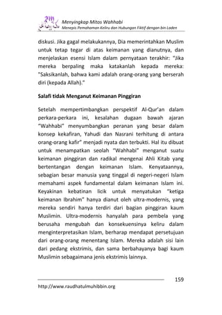 Menyingkap Mitos Wahhabi
         Menepis Pemahaman Keliru dan Hubungan Fiktif dengan bin Laden


diskusi. Jika gagal melakukannya, Dia memerintahkan Muslim
untuk tetap tegar di atas keimanan yang dianutnya, dan
menjelaskan esensi Islam dalam pernyataan terakhir: “Jika
mereka berpaling maka katakanlah kepada mereka:
"Saksikanlah, bahwa kami adalah orang-orang yang berserah
diri (kepada Allah).”

Salafi tidak Menganut Keimanan Pinggiran

Setelah mempertimbangkan perspektif Al-Qur’an dalam
perkara-perkara ini, kesalahan dugaan bawah ajaran
“Wahhabi” menyumbangkan peranan yang besar dalam
konsep kekafiran, Yahudi dan Nasrani terhitung di antara
orang-orang kafir” menjadi nyata dan terbukti. Hal itu dibuat
untuk menampatkan seolah “Wahhabi” menganut suatu
keimanan pinggiran dan radikal mengenai Ahli Kitab yang
bertentangan dengan keimanan Islam. Kenyataannya,
sebagian besar manusia yang tinggal di negeri-negeri Islam
memahami aspek fundamental dalam keimanan Islam ini.
Keyakinan kebatinan licik untuk menyatukan “ketiga
keimanan Ibrahim” hanya dianut oleh ultra-modernis, yang
mereka sendiri hanya terdiri dari bagian pinggiran kaum
Muslimin. Ultra-modernis hanyalah para pembela yang
berusaha mengubah dan konsekuensinya keliru dalam
menginterpretasikan Islam, berharap mendapat persetujuan
dari orang-orang menentang Islam. Mereka adalah sisi lain
dari pedang ekstrimis, dan sama berbahayanya bagi kaum
Muslimin sebagaimana jenis ekstrimis lainnya.


                                                                    159
http://www.raudhatulmuhibbin.org
 