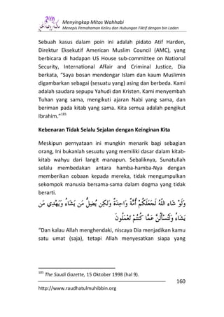 Menyingkap Mitos Wahhabi
              Menepis Pemahaman Keliru dan Hubungan Fiktif dengan bin Laden


Sebuah kasus dalam poin ini adalah pidato Atif Harden,
Direktur Eksekutif American Muslim Council (AMC), yang
berbicara di hadapan US House sub-committee on National
Security, International Affair and Criminal Justice, Dia
berkata, “Saya bosan mendengar Islam dan kaum Muslimin
digambarkan sebagai (sesuatu yang) asing dan berbeda. Kami
adalah saudara sepupu Yahudi dan Kristen. Kami menyembah
Tuhan yang sama, mengikuti ajaran Nabi yang sama, dan
beriman pada kitab yang sama. Kita semua adalah pengikut
Ibrahim.”185

Kebenaran Tidak Selalu Sejalan dengan Keinginan Kita

Meskipun pernyataan ini mungkin menarik bagi sebagian
orang, Ini bukanlah sesuatu yang memiliki dasar dalam kitab-
kitab wahyu dari langit manapun. Sebaliknya, Sunatullah
selalu membedakan antara hamba-hamba-Nya dengan
memberikan cobaan kepada mereka, tidak mengumpulkan
sekompok manusia bersama-sama dalam dogma yang tidak
berarti.




“Dan kalau Allah menghendaki, niscaya Dia menjadikan kamu
satu umat (saja), tetapi Allah menyesatkan siapa yang




185
      The Saudi Gazette, 15 Oktober 1998 (hal 9).
                                                                         160
http://www.raudhatulmuhibbin.org
 