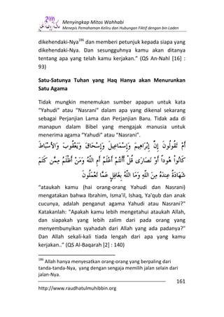 Menyingkap Mitos Wahhabi
          Menepis Pemahaman Keliru dan Hubungan Fiktif dengan bin Laden


dikehendaki-Nya186 dan memberi petunjuk kepada siapa yang
dikehendaki-Nya. Dan sesungguhnya kamu akan ditanya
tentang apa yang telah kamu kerjakan.” (QS An-Nahl [16] :
93)

Satu-Satunya Tuhan yang Haq Hanya akan Menurunkan
Satu Agama

Tidak mungkin menemukan sumber apapun untuk kata
“Yahudi” atau “Nasrani” dalam apa yang dikenal sekarang
sebagai Perjanjian Lama dan Perjanjian Baru. Tidak ada di
manapun dalam Bibel yang mengajak manusia untuk
menerima agama “Yahudi” atau “Nasrani”.




“ataukah kamu (hai orang-orang Yahudi dan Nasrani)
mengatakan bahwa Ibrahim, Isma'il, Ishaq, Ya'qub dan anak
cucunya, adalah penganut agama Yahudi atau Nasrani?"
Katakanlah: "Apakah kamu lebih mengetahui ataukah Allah,
dan siapakah yang lebih zalim dari pada orang yang
menyembunyikan syahadah dari Allah yang ada padanya?"
Dan Allah sekali-kali tiada lengah dari apa yang kamu
kerjakan..” (QS Al-Baqarah [2] : 140)

186
    Allah hanya menyesatkan orang-orang yang berpaling dari
tanda-tanda-Nya, yang dengan sengaja memilih jalan selain dari
jalan-Nya.
                                                                     161
http://www.raudhatulmuhibbin.org
 
