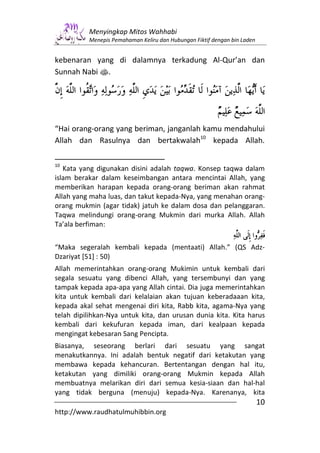 Menyingkap Mitos Wahhabi
          Menepis Pemahaman Keliru dan Hubungan Fiktif dengan bin Laden


kebenaran yang di dalamnya terkadung Al-Qur’an dan
Sunnah Nabi s.




“Hai orang-orang yang beriman, janganlah kamu mendahului
Allah dan Rasulnya dan bertakwalah10 kepada Allah.

10
   Kata yang digunakan disini adalah taqwa. Konsep taqwa dalam
islam berakar dalam keseimbangan antara mencintai Allah, yang
memberikan harapan kepada orang-orang beriman akan rahmat
Allah yang maha luas, dan takut kepada-Nya, yang menahan orang-
orang mukmin (agar tidak) jatuh ke dalam dosa dan pelanggaran.
Taqwa melindungi orang-orang Mukmin dari murka Allah. Allah
Ta’ala berfiman:


“Maka segeralah kembali kepada (mentaati) Allah.” (QS Adz-
Dzariyat [51] : 50)
Allah memerintahkan orang-orang Mukimin untuk kembali dari
segala sesuatu yang dibenci Allah, yang tersembunyi dan yang
tampak kepada apa-apa yang Allah cintai. Dia juga memerintahkan
kita untuk kembali dari kelalaian akan tujuan keberadaaan kita,
kepada akal sehat mengenai diri kita, Rabb kita, agama-Nya yang
telah dipilihkan-Nya untuk kita, dan urusan dunia kita. Kita harus
kembali dari kekufuran kepada iman, dari kealpaan kepada
mengingat kebesaran Sang Pencipta.
Biasanya, seseorang berlari dari sesuatu yang sangat
menakutkannya. Ini adalah bentuk negatif dari ketakutan yang
membawa kepada kehancuran. Bertentangan dengan hal itu,
ketakutan yang dimiliki orang-orang Mukmin kepada Allah
membuatnya melarikan diri dari semua kesia-siaan dan hal-hal
yang tidak berguna (menuju) kepada-Nya. Karenanya, kita
                                                                          10
http://www.raudhatulmuhibbin.org
 