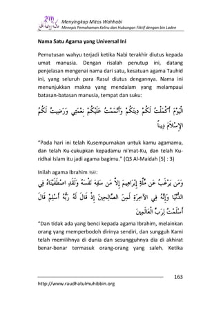 Menyingkap Mitos Wahhabi
         Menepis Pemahaman Keliru dan Hubungan Fiktif dengan bin Laden


Nama Satu Agama yang Universal Ini

Pemutusan wahyu terjadi ketika Nabi terakhir diutus kepada
umat manusia. Dengan risalah penutup ini, datang
penjelasan mengenai nama dari satu, kesatuan agama Tauhid
ini, yang seluruh para Rasul diutus dengannya. Nama ini
menunjukkan makna yang mendalam yang melampaui
batasan-batasan manusia, tempat dan suku:




“Pada hari ini telah Kusempurnakan untuk kamu agamamu,
dan telah Ku-cukupkan kepadamu ni'mat-Ku, dan telah Ku-
ridhai Islam itu jadi agama bagimu.” (QS Al-Maidah [5] : 3)

Inilah agama Ibrahim       :




“Dan tidak ada yang benci kepada agama Ibrahim, melainkan
orang yang memperbodoh dirinya sendiri, dan sungguh Kami
telah memilihnya di dunia dan sesungguhnya dia di akhirat
benar-benar termasuk orang-orang yang saleh. Ketika



                                                                    163
http://www.raudhatulmuhibbin.org
 