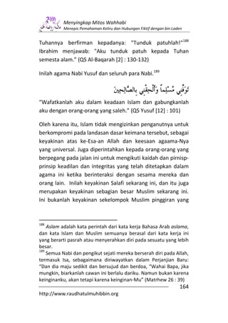 Menyingkap Mitos Wahhabi
          Menepis Pemahaman Keliru dan Hubungan Fiktif dengan bin Laden


Tuhannya berfirman kepadanya: "Tunduk patuhlah!"188
Ibrahim menjawab: "Aku tunduk patuh kepada Tuhan
semesta alam.” (QS Al-Baqarah [2] : 130-132)

Inilah agama Nabi Yusuf dan seluruh para Nabi.189



“Wafatkanlah aku dalam keadaan Islam dan gabungkanlah
aku dengan orang-orang yang saleh.” (QS Yusuf [12] : 101)

Oleh karena itu, Islam tidak mengizinkan penganutnya untuk
berkompromi pada landasan dasar keimana tersebut, sebagai
keyakinan atas ke-Esa-an Allah dan keesaan agaama-Nya
yang universal. Juga diperintahkan kepada orang-orang yang
berpegang pada jalan ini untuk mengikuti kaidah dan pirnisp-
prinsip keadilan dan integritas yang telah ditetapkan dalam
agama ini ketika berinteraksi dengan sesama mereka dan
orang lain. Inilah keyakinan Salafi sekarang ini, dan itu juga
merupakan keyakinan sebagian besar Muslim sekarang ini.
Ini bukanlah keyakinan sekelompok Muslim pinggiran yang


188
    Aslam adalah kata perintah dari kata kerja Bahasa Arab aslama,
dan kata Islam dan Muslim semuanya berasal dari kata kerja ini
yang berarti pasrah atau menyerahkan diri pada sesuatu yang lebih
besar.
189
    Semua Nabi dan pengikut sejati mereka berserah diri pada Allah,
termasuk Isa, sebagaimana diriwayatkan dalam Perjanjian Baru:
“Dan dia maju sedikit dan bersujud dan berdoa, “Wahai Bapa, jika
mungkin, biarkanlah cawan ini berlalu dariku. Namun bukan karena
keinginanku, akan tetapi karena keinginan-Mu” (Matrhew 26 : 39)
                                                                     164
http://www.raudhatulmuhibbin.org
 