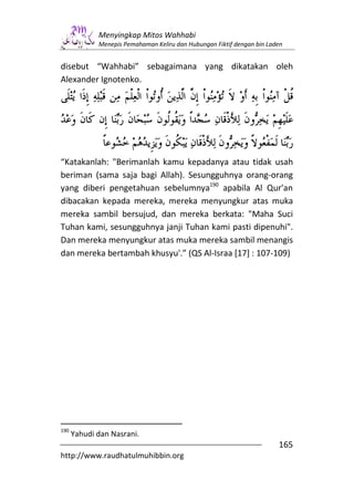 Menyingkap Mitos Wahhabi
             Menepis Pemahaman Keliru dan Hubungan Fiktif dengan bin Laden


disebut “Wahhabi” sebagaimana yang dikatakan oleh
Alexander Ignotenko.




“Katakanlah: "Berimanlah kamu kepadanya atau tidak usah
beriman (sama saja bagi Allah). Sesungguhnya orang-orang
yang diberi pengetahuan sebelumnya190 apabila Al Qur'an
dibacakan kepada mereka, mereka menyungkur atas muka
mereka sambil bersujud, dan mereka berkata: "Maha Suci
Tuhan kami, sesungguhnya janji Tuhan kami pasti dipenuhi".
Dan mereka menyungkur atas muka mereka sambil menangis
dan mereka bertambah khusyu'.” (QS Al-Israa [17] : 107-109)




190
      Yahudi dan Nasrani.
                                                                        165
http://www.raudhatulmuhibbin.org
 