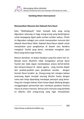Menyingkap Mitos Wahhabi
         Menepis Pemahaman Keliru dan Hubungan Fiktif dengan bin Laden


                Kambing Hitam Internasional



Menyesatkan Manusia dari Dakwah Para Rasul

Kata “Wahhabiyyah” telah menjadi kata yang sering
digunakan sekarang ini bagi orang-orang yang berkeinginan
untuk berpegang teguh pada sumber-sumber wahyu. Fitnah
ini digunakan sebagai cara untuk menyesatkan manusia dari
dakwah Rasul-Rasul Allah. Dakwah Rasul-Rasul adalah untuk
menyatukan para pengikutnya di bawah satu bendera
mengikuti Tauhid yang benar, manakala mengikuti jalan
Rasul yang diutus bagi mereka.

Namun demikian, ini bukan keadaan yang kita alami hari ini.
Banyak kaum Muslimin tidak mengetahui prinsip dasar
Tauhid dan tidak dapat membedakan antara bid’ah-bid’ah
dan tahayul-tahayul di dalam agama - yang mereka dapati
dari praktek-praktek para pendahulu mereka - dengan
Sunnah Rasul terakhir s. Orang-orang lain mengira bahwa
seseorang dapat menjadi seorang Muslim hanya dengan
nama dan tetap dipandang mendapat petunjuk yang benar.
Yang lain mengira bahwa Islam hanya dapat ditolong dengan
menggulingkan pemerintah dan membuat pandemi histeria
massa di antara manusia. Semua jenis manusia yang berbeda
ini dibantu oleh orang-orang yang ingin menyaksikan




                                                                    166
http://www.raudhatulmuhibbin.org
 