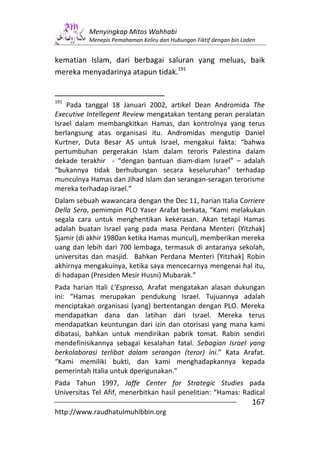 Menyingkap Mitos Wahhabi
          Menepis Pemahaman Keliru dan Hubungan Fiktif dengan bin Laden


kematian Islam, dari berbagai saluran yang meluas, baik
mereka menyadarinya atapun tidak.191


191
    Pada tanggal 18 Januari 2002, artikel Dean Andromida The
Executive Intellegent Review mengatakan tentang peran peralatan
Israel dalam membangkitkan Hamas, dan kontrolnya yang terus
berlangsung atas organisasi itu. Andromidas mengutip Daniel
Kurtner, Duta Besar AS untuk Israel, mengakui fakta: “bahwa
pertumbuhan pergerakan Islam dalam teroris Palestina dalam
dekade terakhir - “dengan bantuan diam-diam Israel” – adalah
“bukannya tidak berhubungan secara keseluruhan” terhadap
munculnya Hamas dan Jihad Islam dan serangan-seragan terorisme
mereka terhadap israel.”
Dalam sebuah wawancara dengan the Dec 11, harian Italia Corriere
Della Sera, pemimpin PLO Yaser Arafat berkata, “Kami melakukan
segala cara untuk menghentikan kekerasan. Akan tetapi Hamas
adalah buatan Israel yang pada masa Perdana Menteri {Yitzhak]
Sjamir (di akhir 1980an ketika Hamas muncul), memberikan mereka
uang dan lebih dari 700 lembaga, termasuk di antaranya sekolah,
universitas dan masjid. Bahkan Perdana Menteri [Yitzhak] Robin
akhirnya mengakuinya, ketika saya mencecarnya mengenai hal itu,
di hadapan (Presiden Mesir Husni) Mubarak.”
Pada harian Itali L’Espresso, Arafat mengatakan alasan dukungan
ini: “Hamas merupakan pendukung Israel. Tujuannya adalah
menciptakan organisasi (yang) bertentangan dengan PLO. Mereka
mendapatkan dana dan latihan dari Israel. Mereka terus
mendapatkan keuntungan dari izin dan otorisasi yang mana kami
dibatasi, bahkan untuk mendirikan pabrik tomat. Rabin sendiri
mendefinisikannya sebagai kesalahan fatal. Sebagian Israel yang
berkolaborasi terlibat dalam serangan (teror) ini.” Kata Arafat.
“Kami memiliki bukti, dan kami menghadapkannya kepada
pemerintah Italia untuk dperigunakan.”
Pada Tahun 1997, Jaffe Center for Strategic Studies pada
Universitas Tel Afif, menerbitkan hasil penelitian: “Hamas: Radical
                                                                     167
http://www.raudhatulmuhibbin.org
 