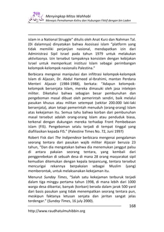 Menyingkap Mitos Wahhabi
           Menepis Pemahaman Keliru dan Hubungan Fiktif dengan bin Laden




islam in a National Struggle” ditulis oleh Anat Kurz dan Nahman Tal.
(Di dalamnya) dinyatakan bahwa Asosisasi islam “platform yang
tidak memiliki perjanjian nasional, mendapatkan izin dari
Administrasi Sipil Israel pada tahun 1979 untuk melakukan
aktivitasnya. Izin tersebut tampaknya konsisten dengan kebijakan
Israel untuk memperkuat institusi Islam sebagai perimbangan
kelompok-kelompok nasionalis Palestina.”
Berbicara mengenai manipulasi dan infiltrasi kelompok-kelompok
Islam di Aljazair, Dr. Abdul Hameed al-Ibrahimi, mantan Perdana
Menteri Aljazair (1984-1988), berkata: “Adapun kelompok-
kelompok bersenjata Islam, mereka dimasuki oleh jasa intelejen
militer. Diketahui bahwa sebagian besar pembunuhan dan
pengeboman masal dibuat oleh pemerintah sendiri, baik melalui
pasukan khusus atau militan setempat (sekitar 200.000 laki-laki
bersenjata), akan tetapi pemerintah menuduh (orang-orang) Islam
atas kekejaman itu. Semua tahu bahwa korban dari pembunuhan
masal tersebut adalah orang-orang Islam atau penduduk biasa,
terkenal dengan dukungan mereka terhadap Front Pembebasan
islam (FIS). Pengeboman selalu terjadi di tempat tinggal yang
diafiliasikan kepada FIS.” (Palestine Times No. 72, Juni 1997)
Robert Fisk dari The Indipendece berbicara mengenai pengalaman
seorang tentara dari pasukan wajib militer Aljazair berusia 23
tahun, “Dan dia mengatakan bahwa dia menemukan janggut palsu
di antara pakaian seorang tentara, yang kembali dari
penggerebekan di sebuah desa di mana 28 orang masyarakat sipil
kemudian ditemukan dengan kepala terpancung, tentara tersebut
mencurigai rekannya berpakaian sebagai Muslim (yang)
memberontak, untuk melaksanakan kekejaman itu.
Menurut Sunday Times, “Salah satu kekejaman terburuk terjadi
dalam tiga minggu pertama tahun 1998, di mana lebih dari 1000
warga desa dibantai, banyak (korban) berada dalam jarak 500 yard
dari basis pasukan yang tidak menempatkan seorang tentara pun,
meskipun faktanya letusan senjata dan jeritan sangat jelas
terdengar.” (Sunday Times, 16 july 2000).
                                                                      168
http://www.raudhatulmuhibbin.org
 