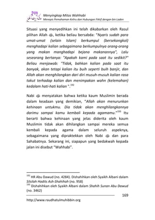 Menyingkap Mitos Wahhabi
          Menepis Pemahaman Keliru dan Hubungan Fiktif dengan bin Laden


Situasi yang menyedihkan ini telah dikabarkan oleh Rasul
pilihan Allah s, ketika beliau bersabda: “Nyaris sudah para
umat-umat (selain Islam) berkumpul (bersekongkol)
menghadapi kalian sebagaimana berkumpulnya orang-orang
yang makan manghadapi bejana makanannya", Lalu
seseorang bertanya: "Apakah kami pada saat itu sedikit?"
Beliau menjawab: "Tidak, bahkan kalian pada saat itu
banyak, akan tetapi kalian itu buih seperti buih banjir, dan
Allah akan menghilangkan dari diri musuh-musuh kalian rasa
takut terhadap kalian dan menimpakan wahn (kelemahan)
kedalam hati-hati kalian ".192

Nabi s menyatakan bahwa ketika kaum Muslimin berada
dalam keadaan yang demikian, “Allah akan menurunkan
kehinaan untukmu. Dia tidak akan menghilangkannya
darimu sampai kamu kembali kepada agamamu.”193 Itu
berarti bahwa kehinaan yang jelas diderita oleh kaum
Muslimin tidak akan dihilangkan sampai mereka semua
kembali kepada agama dalam seluruh aspeknya,
sebagaimana yang dipraktekkan oleh Nabi s dan para
Sahabatnya. Sekarang ini, siapapun yang bedakwah kepada
jalan ini disebut “Wahhabi”.




192
    HR Abu Dawud (no. 4284). Dishahihkan oleh Syaikh Albani dalam
Silsilah Hadits Ash-Shahihah (no. 958)
193
    Dishahihkan oleh Syaikh Albani dalam Shahih Sunan Abu Dawud
(no. 3462)
                                                                     169
http://www.raudhatulmuhibbin.org
 