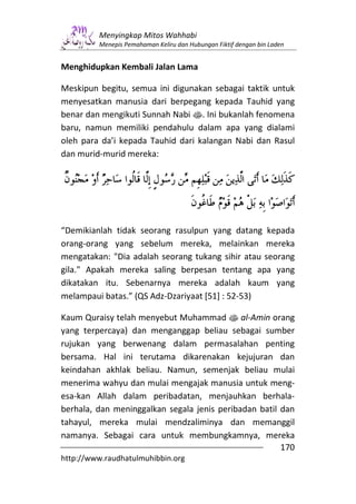 Menyingkap Mitos Wahhabi
         Menepis Pemahaman Keliru dan Hubungan Fiktif dengan bin Laden


Menghidupkan Kembali Jalan Lama

Meskipun begitu, semua ini digunakan sebagai taktik untuk
menyesatkan manusia dari berpegang kepada Tauhid yang
benar dan mengikuti Sunnah Nabi s. Ini bukanlah fenomena
baru, namun memiliki pendahulu dalam apa yang dialami
oleh para da’i kepada Tauhid dari kalangan Nabi dan Rasul
dan murid-murid mereka:




“Demikianlah tidak seorang rasulpun yang datang kepada
orang-orang yang sebelum mereka, melainkan mereka
mengatakan: "Dia adalah seorang tukang sihir atau seorang
gila." Apakah mereka saling berpesan tentang apa yang
dikatakan itu. Sebenarnya mereka adalah kaum yang
melampaui batas.” (QS Adz-Dzariyaat [51] : 52-53)

Kaum Quraisy telah menyebut Muhammad s al-Amin orang
yang terpercaya) dan menganggap beliau sebagai sumber
rujukan yang berwenang dalam permasalahan penting
bersama. Hal ini terutama dikarenakan kejujuran dan
keindahan akhlak beliau. Namun, semenjak beliau mulai
menerima wahyu dan mulai mengajak manusia untuk meng-
esa-kan Allah dalam peribadatan, menjauhkan berhala-
berhala, dan meninggalkan segala jenis peribadan batil dan
tahayul, mereka mulai mendzaliminya dan memanggil
namanya. Sebagai cara untuk membungkamnya, mereka
                                                       170
http://www.raudhatulmuhibbin.org
 