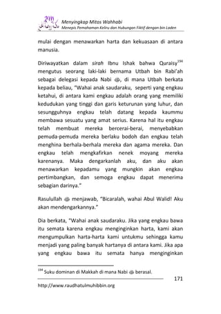 Menyingkap Mitos Wahhabi
             Menepis Pemahaman Keliru dan Hubungan Fiktif dengan bin Laden


mulai dengan menawarkan harta dan kekuasaan di antara
manusia.

Diriwayatkan dalam sirah Ibnu Ishak bahwa Quraisy194
mengutus seorang laki-laki bernama Utbah bin Rabi’ah
sebagai delegasi kepada Nabi s, di mana Utbah berkata
kepada beliau, “Wahai anak saudaraku, seperti yang engkau
ketahui, di antara kami engkau adalah orang yang memiliki
kedudukan yang tinggi dan garis keturunan yang luhur, dan
sesungguhnya engkau telah datang kepada kaummu
membawa sesuatu yang amat serius. Karena hal itu engkau
telah membuat mereka bercerai-berai, menyebabkan
pemuda-pemuda mereka berlaku bodoh dan engkau telah
menghina berhala-berhala mereka dan agama mereka. Dan
engkau telah mengkafirkan nenek moyang mereka
karenanya. Maka dengarkanlah aku, dan aku akan
menawarkan kepadamu yang mungkin akan engkau
pertimbangkan, dan semoga engkau dapat menerima
sebagian darinya.”

Rasulullah s menjawab, “Bicaralah, wahai Abul Walid! Aku
akan mendengarkannya.”

Dia berkata, “Wahai anak saudaraku. Jika yang engkau bawa
itu semata karena engkau menginginkan harta, kami akan
mengumpulkan harta-harta kami untukmu sehingga kamu
menjadi yang paling banyak hartanya di antara kami. Jika apa
yang engkau bawa itu semata hanya menginginkan

194
      Suku dominan di Makkah di mana Nabi s berasal.
                                                                        171
http://www.raudhatulmuhibbin.org
 