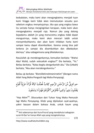 Menyingkap Mitos Wahhabi
          Menepis Pemahaman Keliru dan Hubungan Fiktif dengan bin Laden


kedudukan, maka kami akan mengangkatmu menjadi tuan
kami hingga kami tidak akan memutuskan sesuatu pun
sebelum engkau menyetujuinya. Jika apa yang engkau bawa
itu semata hanya menginginkan kerajaan, maka kami akan
mengangkatmu menjadi raja. Namun jika yang datang
kepadamu adalah jin yang menurutmu engkau tidak dapat
mengusirnya, maka kami akan mencari tabib untuk
menyembuhkanmu dan akan kami infakkan harta kami
sampai kamu dapat disembuhkan. Karena orang bisa jadi
terkena jin sampai dia disembuhkan dan dibebaskan
darinya,” atau sebagaimana yang dikatakannya.

Rasulullah s mendengarkannya, kemudian berkata: “Wahai
Abul Walid, sudah selesaikah engkau?” Dia berkata, “Ya.”
Beliau berkata, “Kalau begitu dengarkanlah aku.” Dia (Utbah)
berkata, “Aku akan mendengarkanmu.”

Beliau s berkata: “Bismillahirrahmanirrahim” (Dengan nama
Allah Yang Maha Pengasih lagi Maha Penyayng).




“Haa Miim195. Diturunkan dari Tuhan Yang Maha Pemurah
lagi Maha Penyayang. Kitab yang dijelaskan ayat-ayatnya,
yakni bacaan dalam bahasa Arab, untuk kaum yang

195
   Arti sebenarnya dari huruf-huruf yang mendahului sebagaian
surat Al-Qur’an hanya Allah saja yang mengetahuinya.
                                                                     172
http://www.raudhatulmuhibbin.org
 