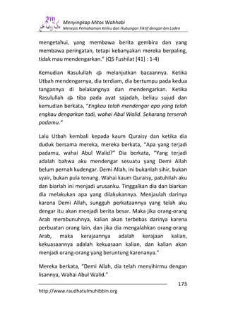 Menyingkap Mitos Wahhabi
         Menepis Pemahaman Keliru dan Hubungan Fiktif dengan bin Laden


mengetahui, yang membawa berita gembira dan yang
membawa peringatan, tetapi kebanyakan mereka berpaling,
tidak mau mendengarkan.” (QS Fushilat [41] : 1-4)

Kemudian Rasulullah s melanjutkan bacaannya. Ketika
Utbah mendengarnya, dia terdiam, dia bertumpu pada kedua
tangannya di belakangnya dan mendengarkan. Ketika
Rasulullah s tiba pada ayat sajadah, beliau sujud dan
kemudian berkata, “Engkau telah mendengar apa yang telah
engkau dengarkan tadi, wahai Abul Walid. Sekarang terserah
padamu.”

Lalu Utbah kembali kepada kaum Quraisy dan ketika dia
duduk bersama mereka, mereka berkata, “Apa yang terjadi
padamu, wahai Abul Walid?” Dia berkata, “Yang terjadi
adalah bahwa aku mendengar sesuatu yang Demi Allah
belum pernah kudengar. Demi Allah, ini bukanlah sihir, bukan
syair, bukan pula tenung. Wahai kaum Quraisy, patuhilah aku
dan biarlah ini menjadi urusanku. Tinggalkan dia dan biarkan
dia melakukan apa yang dilakukannya. Menjaulah darinya
karena Demi Allah, sungguh perkataannya yang telah aku
dengar itu akan menjadi berita besar. Maka jika orang-orang
Arab membunuhnya, kalian akan terbebas darinya karena
perbuatan orang lain, dan jika dia mengalahkan orang-orang
Arab, maka kerajaannya adalah kerajaan kalian,
kekuasaannya adalah kekuasaan kalian, dan kalian akan
menjadi orang-orang yang beruntung karenanya.”

Mereka berkata, “Demi Allah, dia telah menyihirmu dengan
lisannya, Wahai Abul Walid.”
                                                                    173
http://www.raudhatulmuhibbin.org
 