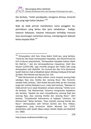 Menyingkap Mitos Wahhabi
           Menepis Pemahaman Keliru dan Hubungan Fiktif dengan bin Laden


Dia berkata, “Inilah pendapatku mengenai dirinya, terserah
apa yang ingin kalian lakukan.”196

Nabi s tidak pernah membiarkan nama panggilan itu,
penindasan yang beliau dan para sahabatnya hadapi,
tawaran kekayaan, tawaran kekuasaan terhadap manusia
atau keuntungan sementara lainnya, mempengaruhi dakwah
beliau kepada Allah.197




196
    Diriwayatkan oleh Ibnu Ishaq dalam Sirah-nya, yang berkata,
“Yazid bin Abi Ziyad meriwayatkan kepadaku, dari Muhammad bin
Ka’b al-Qurazi yang berkata, “Diriwayatkan kepadaku bahwa Utbah
bin Rabi’ah...” dan dia meriwayatkannya riwayatnya: Sirah Ibnu
Hisyam (1/293-294). Juga memiliki penguat dari hadits Jabir yang
diriwayatkan oleh Abdullah bin Humaid dan Abu Ya’la (Komentar
Syaikh Rabi bin Hadi al-Madkhali dalam Minhajul Anbiyaa fil Da’qah
ila Allah, Fihil Hikmah wal-Aql (en) hal. 133.
197
    Nabi Muhammad s diberi pilihan untuk menjadi seorang Nabi
sekaligus Raja atau Hamba dan seorang Rasul. Abu Hurairah,
sahabat Nabi, berkata, “Jibril duduk bersama Nabi s dan menatap
langit dan melihat Malaikat turun, maka Jibril berkata, “Malaikat ini
tidak pernah turun sejak diciptakan sampai sekarang.” Ketika turun
dia berkata, “Hai Muhammad, Tuhanmu mengutusku kepadamu
dan berkata, “Apakah dia akan menjadikanmu seorang Nabi dan
seorang Raja, atau seorang Hamba dan seorang Rasul.” Jibril
berkata, “Tunjukkanlah kehinaanmu di hadapan Tuhanmu, hai
Muhammad.” Beliau berkata, “Saya memilih seorang Hamba dan
Rasul.” (Diriwayatkan oleh Ahmad [2/231] dan Ibnu Hibban,
sebagaimana yang tercantum dalam Musnad [no. 2137].
Dishahihkan oleh Syaikh Albani dalam Silsilah Hadits ash-Shahihah
(no. 1002)
                                                                      174
http://www.raudhatulmuhibbin.org
 