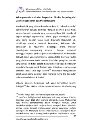 Menyingkap Mitos Wahhabi
          Menepis Pemahaman Keliru dan Hubungan Fiktif dengan bin Laden


Kelompok-kelompok dan Pergerakan Muslim Berpaling dari
Dakwah Kebenaran dan Menantang ini

Karakteristik yang ditemukan dalam kondisi dakwah dan da’i
kontemporer sangat berbeda dengan dakwah para Nabi,
karena banyak manusia yang menempatkan diri mereka di
depan sebagai representasi Islam, gagal menapakai jalan
yang sama dengan jalan yang dileewati Rasulullah s,
sebaliknya mereka mencari ketenaran, kekayaan dan
kekuasaan di negerinya. Beberapa orang mencari
persetujuan orang-orang lainnya          dengan membuat
kelonggaran pada perkara-perkara fundamental. Ini bukanlah
dakwah Islam yang sebenarnya, karena tidak disertau Tauhid
yang didakwahkan oleh seluruh Nabi dan pengikut mereka
yang ikhlas. Ini tidak berarti bahwa mereka tidak berdakwah
kepada beberapa aspek Tauhid, akan tetapi mereka biasanya
berfokus pada satu segi Tauhid198 manakala mengabaikan
aspek yang paling penting, agar manusia meng-Esa-kan Allah
dalam seluruh bentuk ibadah.

Sebagai contoh, kelompok Sufi yang berkeliling seperti
Tablighi199 dan aktivis politik seperti Ikhwanul Muslimin yang

198
    Bahwa hanya ada Satu Pencipta (Tauhid Rububiyah)
199
    Jama’atut Tablgih adalah kelompok Sufi yang berbasis di India.
Dibentuk tahun 1926 oleh seorang laki-laki bernama Muhammad
Ilyas, mereka berkonsentrasi dalam mengajak manusia untuk
melakukan perjalanan di penjuru dunia, mengajak kaum Muslimin
lainnya untuk kembali melaksanakan ajaran agamanya melalui
kelompok ini. Manakala mereka menunjukkan antusiasme dalam
melakukannya, mereka mengabaikan perkara fundamental seperti
                                                                     175
http://www.raudhatulmuhibbin.org
 