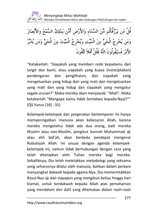 Menyingkap Mitos Wahhabi
         Menepis Pemahaman Keliru dan Hubungan Fiktif dengan bin Laden




“Katakanlah: "Siapakah yang memberi rezki kepadamu dari
langit dan bumi, atau siapakah yang kuasa (menciptakan)
pendengaran dan penglihatan, dan siapakah yang
mengeluarkan yang hidup dari yang mati dan mengeluarkan
yang mati dari yang hidup dan siapakah yang mengatur
segala urusan?" Maka mereka akan menjawab: "Allah". Maka
katakanlah "Mangapa kamu tidak bertakwa kepada-Nya)?"”
(QS Yunus [10] : 31)

Kelompok-kelompok dan pergerakan kontemporer ini hanya
memperingatkan manusia akan kebesaran Allah, karena
mereka mengetahui tidak ada dua orang, baik mereka
Muslim atau non-Muslim, pengikut Sunnah Muhammad s
atau ahli bid’ah, akan berbeda pendapat mengenai
Rububiyah Allah. Ini sesuai dengan agenda kelompok-
kelompok ini, namun tidak berhubungan dengan cara yang
telah ditetapkan oleh Tuhan mereka bagi mereka.
Seballiknya, Dia telah meletakkan metodologi yang seksama
yang seharusnya dilalui oleh manusia, bahkan dalam perkara
menyangkut dakwah kepada agama-Nya. Dia memerintahkan
Rasul-Nya s dan siapapun yang mengikuti beliau hingga hari
kiamat, untuk berdakwah kepada Allah atas pemahaman
yang mendalam dan dalil yang ditemukan dalam nash-nash
                                                                    177
http://www.raudhatulmuhibbin.org
 