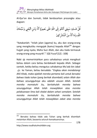 Menyingkap Mitos Wahhabi
         Menepis Pemahaman Keliru dan Hubungan Fiktif dengan bin Laden


Al-Qur’an dan Sunnah, tidak berdasarkan prasangka atau
dugaan:




“Katakanlah: "Inilah jalan (agama) ku, aku dan orang-orang
yang mengikutiku mengajak (kamu) kepada Allah201 dengan
hujjah yang nyata, Maha Suci Allah, dan aku tiada termasuk
orang-orang yang musyrik".” (QS Yusuf [12] : 108)

Nabi s memerintahkan para sahabatnya untuk mengikuti
beliau dalam cara beliau berdakwah kepada Allah. Sebagai
contoh, ketika beliau mengutus sahabatnya Mu’adz bin Jabal
z ke Yaman, beliau bersabda: “Engkau akan mendatangi
Ahli Kitab, maka ajaklah mereka pertama kali untuk bersaksi
bahwa tiada tuhan (yang berhak disembah) selain Allah dan
bahwa sesungguhnya aku adalah utusan Allah. Setelah
mereka mematuhi itu, beritahulah mereka bahwa
sesungguhnya Allah telah mewajibkan atas mereka
pelaksanaan lima kali shalat dalam sehari semalam. Setelah
mereka mematuhi itu, beritahulah mereka bahwa
sesungguhnya Allah telah mewajibkan zakat atas mereka




201
   Bersaksi bahwa tidak ada Tuhan yang berhak disembah
melainkan Allah, beseerta seluruh konsekuensinya.
                                                                    178
http://www.raudhatulmuhibbin.org
 