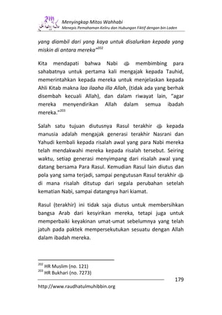 Menyingkap Mitos Wahhabi
             Menepis Pemahaman Keliru dan Hubungan Fiktif dengan bin Laden


yang diambil dari yang kaya untuk disalurkan kepada yang
miskin di antara mereka”202

Kita mendapati bahwa Nabi s membimbing para
sahabatnya untuk pertama kali mengajak kepada Tauhid,
memerintahkan kepada mereka untuk menjelaskan kepada
Ahli Kitab makna laa ilaaha illa Allah, (tidak ada yang berhak
disembah kecuali Allah), dan dalam riwayat lain, “agar
mereka menyendirikan Allah dalam semua ibadah
mereka.”203

Salah satu tujuan diutusnya Rasul terakhir s kepada
manusia adalah mengajak generasi terakhir Nasrani dan
Yahudi kembali kepada risalah awal yang para Nabi mereka
telah mendakwahi mereka kepada risalah tersebut. Seiring
waktu, setiap generasi menyimpang dari risalah awal yang
datang bersama Para Rasul. Kemudian Rasul lain diutus dan
pola yang sama terjadi, sampai pengutusan Rasul terakhir s
di mana risalah ditutup dari segala perubahan setelah
kematian Nabi, sampai datangnya hari kiamat.

Rasul (terakhir) ini tidak saja diutus untuk membersihkan
bangsa Arab dari kesyirikan mereka, tetapi juga untuk
memperbaiki keyakinan umat-umat sebelumnya yang telah
jatuh pada paktek mempersekutukan sesuatu dengan Allah
dalam ibadah mereka.



202
      HR Muslim (no. 121)
203
      HR Bukhari (no. 7273)
                                                                        179
http://www.raudhatulmuhibbin.org
 