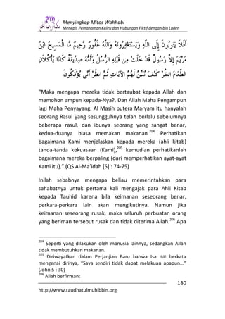 Menyingkap Mitos Wahhabi
          Menepis Pemahaman Keliru dan Hubungan Fiktif dengan bin Laden




“Maka mengapa mereka tidak bertaubat kepada Allah dan
memohon ampun kepada-Nya?. Dan Allah Maha Pengampun
lagi Maha Penyayang. Al Masih putera Maryam itu hanyalah
seorang Rasul yang sesungguhnya telah berlalu sebelumnya
beberapa rasul, dan ibunya seorang yang sangat benar,
kedua-duanya biasa memakan makanan.204 Perhatikan
bagaimana Kami menjelaskan kepada mereka (ahli kitab)
tanda-tanda kekuasaan (Kami),205 kemudian perhatikanlah
bagaimana mereka berpaling (dari memperhatikan ayat-ayat
Kami itu).” (QS Al-Ma’idah [5] : 74-75)

Inilah sebabnya mengapa beliau memerintahkan para
sahabatnya untuk pertama kali mengajak para Ahli Kitab
kepada Tauhid karena bila keimanan seseorang benar,
perkara-perkara lain akan mengikutinya. Namun jika
keimanan seseorang rusak, maka seluruh perbuatan orang
yang beriman tersebut rusak dan tidak diterima Allah.206 Apa


204
    Seperti yang dilakukan oleh manusia lainnya, sedangkan Allah
tidak membutuhkan makanan.
205
     Diriwayatkan dalam Perjanjian Baru bahwa Isa        berkata
mengenai dirinya, “Saya sendiri tidak dapat melakuan apapun...”
(John 5 : 30)
206
    Allah berfirman:
                                                                     180
http://www.raudhatulmuhibbin.org
 