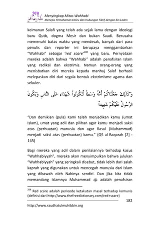 Menyingkap Mitos Wahhabi
         Menepis Pemahaman Keliru dan Hubungan Fiktif dengan bin Laden


keimanan Salafi yang telah ada sejak lama dengan ideologi
baru Qutb, dogma Mesir dan bukan Saudi. Berusaha
memenuhi batas waktu yang mendesak, banyak dari para
penulis dan reporter ini berupaya menggambarkan
“Wahhabi” sebagai ‘red scare’208 yang baru. Pernyataan
mereka adalah bahwa “Wahhabi” adalah penafsiran Islam
yang radikal dan ekstrimis. Namun orang-orang yang
menisbatkan diri mereka kepada manhaj Salaf berhasil
melepaskan diri dari segala bentuk ekstrimisme agama dan
sekuler.




“Dan demikian (pula) Kami telah menjadikan kamu (umat
Islam), umat yang adil dan pilihan agar kamu menjadi saksi
atas (perbuatan) manusia dan agar Rasul (Muhammad)
menjadi saksi atas (perbuatan) kamu.” (QS al-Baqarah [2] :
143)

Bagi mereka yang adil dalam penilaiannya terhadap kasus
“Wahhabiyyah”, mereka akan menyimpulkan bahwa julukan
“Wahhabiyyah” yang seringkali disebut, tidak lebih dari salah
kaprah yang digunakan untuk mencegah manusia dari Islam
yang dibawah oleh Nabinya sendiri. Dan jika kita tidak
memandang Islamnya Muhammad s adalah penafsiran

208
   Red scare adalah perioode ketakutan masal terhadap komunis
(definisi dari http://www.thefreedictionary.com/red+scare)
                                                                    182
http://www.raudhatulmuhibbin.org
 