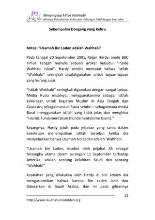 Menyingkap Mitos Wahhabi
         Menepis Pemahaman Keliru dan Hubungan Fiktif dengan bin Laden


             Sekumpulan Dongeng yang Keliru



Mitos: “Usamah Bin Laden adalah Wahhabi”

Pada tanggal 30 Sepetember 2001, Roger Hardy, analis BBC
Timur Tengah menulis sebuah artikel berjudul “Inside
Wahhabi Islam”. Hardy sendiri mencatat bahwa istilah
“Wahhabi” seringkali disalahgunakan untuk tujuan-tujuan
yang kurang jujur.

“Istilah Wahhabi” seringkali digunakan dengan sangat bebas.
Media Rusia misalnya, menggunakannya sebagai istilah
kekerasan untuk kegiatan Muslim di Asia Tengah dan
Caucasus, sebagaimana di Rusia sendiri – sebagaimana media
Barat menggunakan istilah yang tidak jelas dan menghina
“Islamic Fundamentalism (Fundamentalisme Islam).’”

Sayangnya, Hardy jatuh pada jebakan yang sama dalam
kekeliruan menempatkan istilah tersebut ketika dia
menyebutkan bahwa Usamah bin Laden adalah ‘Wahhabi’.

“Usamah bin Laden, disebut oleh pejabat AS sebagai
tersangka utama dalam serangan 11 September terhadap
Amerika, adalah seorang kelahiran Saudi dan seorang
“Wahhabi”.

Kesalahan yang dilakukan oleh Hardy di sini adalah dia
mengasumsikan bahwa karena Bin Laden lahir dan
dibesarkan di Saudi Arabia, dan ini pada gilirannya

                                                                         12
http://www.raudhatulmuhibbin.org
 