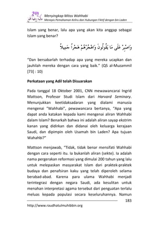 Menyingkap Mitos Wahhabi
          Menepis Pemahaman Keliru dan Hubungan Fiktif dengan bin Laden


Islam yang benar, lalu apa yang akan kita anggap sebagai
Islam yang benar?




“Dan bersabarlah terhadap apa yang mereka ucapkan dan
jauhilah mereka dengan cara yang baik.” (QS al-Muzammil
[73] : 10)

Perkataan yang Adil telah Disuarakan

Pada tanggal 18 Oktober 2001, CNN mewawancarai Ingrid
Mattson, Profesor Studi Islam dari Harvard Seminary.
Menunjukkan keetidaksadaran yang dialami manusia
mengenai “Wahhabi”, pewawancara bertanya, “Apa yang
dapat anda katakan kepada kami mengenai aliran Wahhabi
dalam Islam? Benarkah bahwa ini adalah aliran sayap ekstrim
kanan yang didirkan dan didanai oleh keluarga kerajaan
Saudi, dan dipimpin oleh Usamah bin Laden? Apa tujuan
Wahahbi?”

Mattson menjawab, “Tidak, tidak benar mensifati Wahhabi
dengan cara seperti itu. Ia bukanlah aliran (sekte). Ia adalah
nama pergerakan reformasi yang dimulai 200 tahun yang lalu
untuk melepaskan masyarakat Islam dari praktek-praktek
budaya dan penafsiran kaku yang telah diperoleh selama
berabad-abad. Karena para ulama Wahhabi menjadi
terintegrasi dengan negara Saudi, ada kesulitan untuk
menahan interpretasi agama tersebut dari penguatan terlalu
meluas kepada populasi secara keseluruhannya. Namun
                                                          183
http://www.raudhatulmuhibbin.org
 