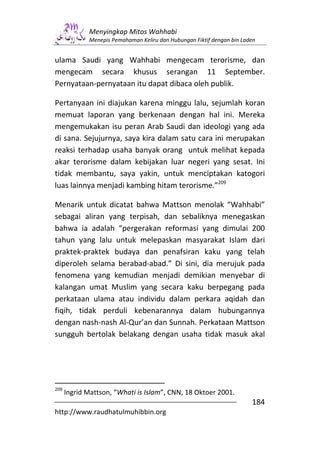 Menyingkap Mitos Wahhabi
             Menepis Pemahaman Keliru dan Hubungan Fiktif dengan bin Laden


ulama Saudi yang Wahhabi mengecam terorisme, dan
mengecam secara khusus serangan 11 September.
Pernyataan-pernyataan itu dapat dibaca oleh publik.

Pertanyaan ini diajukan karena minggu lalu, sejumlah koran
memuat laporan yang berkenaan dengan hal ini. Mereka
mengemukakan isu peran Arab Saudi dan ideologi yang ada
di sana. Sejujurnya, saya kira dalam satu cara ini merupakan
reaksi terhadap usaha banyak orang untuk melihat kepada
akar terorisme dalam kebijakan luar negeri yang sesat. Ini
tidak membantu, saya yakin, untuk menciptakan katogori
luas lainnya menjadi kambing hitam terorisme.”209

Menarik untuk dicatat bahwa Mattson menolak “Wahhabi”
sebagai aliran yang terpisah, dan sebaliknya menegaskan
bahwa ia adalah “pergerakan reformasi yang dimulai 200
tahun yang lalu untuk melepaskan masyarakat Islam dari
praktek-praktek budaya dan penafsiran kaku yang telah
diperoleh selama berabad-abad.” Di sini, dia merujuk pada
fenomena yang kemudian menjadi demikian menyebar di
kalangan umat Muslim yang secara kaku berpegang pada
perkataan ulama atau individu dalam perkara aqidah dan
fiqih, tidak perduli kebenarannya dalam hubungannya
dengan nash-nash Al-Qur’an dan Sunnah. Perkataan Mattson
sungguh bertolak belakang dengan usaha tidak masuk akal




209
      Ingrid Mattson, “Whati is Islam”, CNN, 18 Oktoer 2001.
                                                                        184
http://www.raudhatulmuhibbin.org
 